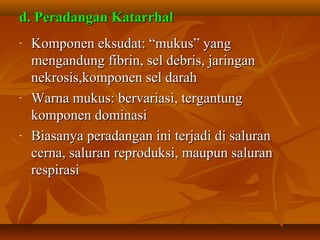 d. Peradangan Katarrhal
-   Komponen eksudat: “mukus” yang
    mengandung fibrin, sel debris, jaringan
    nekrosis,komponen sel darah
-   Warna mukus: bervariasi, tergantung
    komponen dominasi
-   Biasanya peradangan ini terjadi di saluran
    cerna, saluran reproduksi, maupun saluran
    respirasi
 