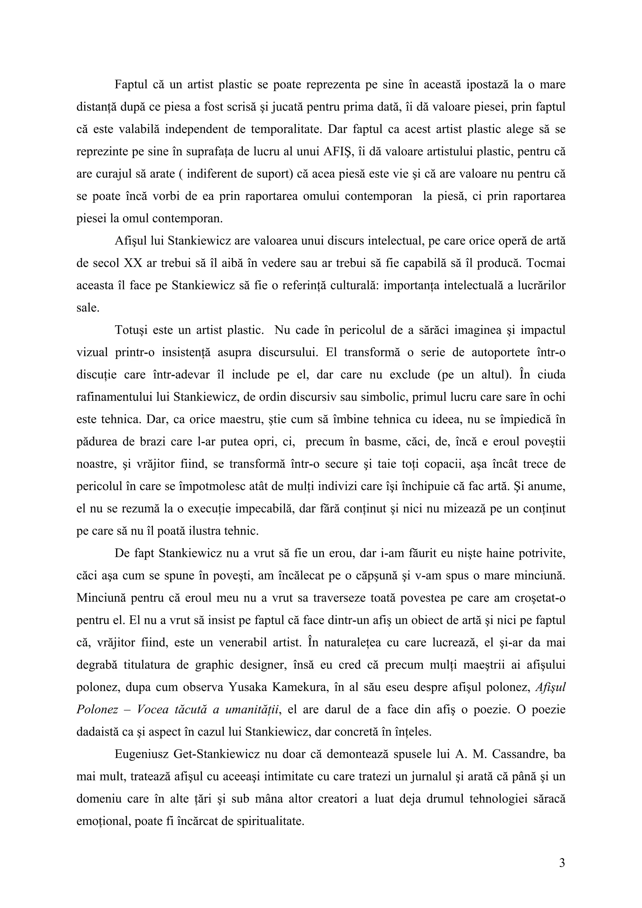 Faptul că un artist plastic se poate reprezenta pe sine în această ipostază la o mare
distanţă după ce piesa a fost scrisă şi jucată pentru prima dată, îi dă valoare piesei, prin faptul
că este valabilă independent de temporalitate. Dar faptul ca acest artist plastic alege să se
reprezinte pe sine în suprafaţa de lucru al unui AFIŞ, îi dă valoare artistului plastic, pentru că
are curajul să arate ( indiferent de suport) că acea piesă este vie şi că are valoare nu pentru că
se poate încă vorbi de ea prin raportarea omului contemporan la piesă, ci prin raportarea
piesei la omul contemporan.
        Afişul lui Stankiewicz are valoarea unui discurs intelectual, pe care orice operă de artă
de secol XX ar trebui să îl aibă în vedere sau ar trebui să fie capabilă să îl producă. Tocmai
aceasta îl face pe Stankiewicz să fie o referinţă culturală: importanţa intelectuală a lucrărilor
sale.
        Totuşi este un artist plastic. Nu cade în pericolul de a sărăci imaginea şi impactul
vizual printr-o insistenţă asupra discursului. El transformă o serie de autoportete într-o
discuţie care într-adevar îl include pe el, dar care nu exclude (pe un altul). În ciuda
rafinamentului lui Stankiewicz, de ordin discursiv sau simbolic, primul lucru care sare în ochi
este tehnica. Dar, ca orice maestru, ştie cum să îmbine tehnica cu ideea, nu se împiedică în
pădurea de brazi care l-ar putea opri, ci, precum în basme, căci, de, încă e eroul poveştii
noastre, şi vrăjitor fiind, se transformă într-o secure şi taie toţi copacii, aşa încât trece de
pericolul în care se împotmolesc atât de mulţi indivizi care îşi închipuie că fac artă. Şi anume,
el nu se rezumă la o execuţie impecabilă, dar fără conţinut şi nici nu mizează pe un conţinut
pe care să nu îl poată ilustra tehnic.
        De fapt Stankiewicz nu a vrut să fie un erou, dar i-am făurit eu nişte haine potrivite,
căci aşa cum se spune în poveşti, am încălecat pe o căpşună şi v-am spus o mare minciună.
Minciună pentru că eroul meu nu a vrut sa traverseze toată povestea pe care am croşetat-o
pentru el. El nu a vrut să insist pe faptul că face dintr-un afiş un obiect de artă şi nici pe faptul
că, vrăjitor fiind, este un venerabil artist. În naturaleţea cu care lucrează, el şi-ar da mai
degrabă titulatura de graphic designer, însă eu cred că precum mulţi maeştrii ai afişului
polonez, dupa cum observa Yusaka Kamekura, în al său eseu despre afişul polonez, Afişul
Polonez – Vocea tăcută a umanităţii, el are darul de a face din afiş o poezie. O poezie
dadaistă ca şi aspect în cazul lui Stankiewicz, dar concretă în înţeles.
        Eugeniusz Get-Stankiewicz nu doar că demontează spusele lui A. M. Cassandre, ba
mai mult, tratează afişul cu aceeaşi intimitate cu care tratezi un jurnalul şi arată că până şi un
domeniu care în alte ţări şi sub mâna altor creatori a luat deja drumul tehnologiei săracă
emoţional, poate fi încărcat de spiritualitate.


                                                                                                   3
 