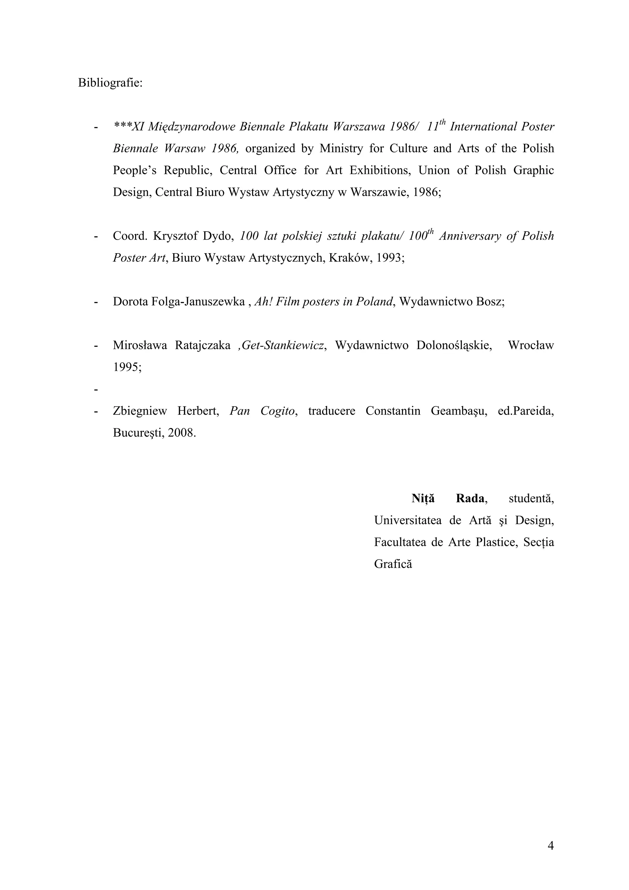Bibliografie:


   -   ***XI Międzynarodowe Biennale Plakatu Warszawa 1986/ 11th International Poster
       Biennale Warsaw 1986, organized by Ministry for Culture and Arts of the Polish
       People’s Republic, Central Office for Art Exhibitions, Union of Polish Graphic
       Design, Central Biuro Wystaw Artystyczny w Warszawie, 1986;


   -   Coord. Krysztof Dydo, 100 lat polskiej sztuki plakatu/ 100th Anniversary of Polish
       Poster Art, Biuro Wystaw Artystycznych, Kraków, 1993;


   -   Dorota Folga-Januszewka , Ah! Film posters in Poland, Wydawnictwo Bosz;


   -   Mirosława Ratajczaka ,Get-Stankiewicz, Wydawnictwo Dolonośląskie,         Wrocław
       1995;
   -
   -   Zbiegniew Herbert, Pan Cogito, traducere Constantin Geambaşu, ed.Pareida,
       Bucureşti, 2008.




                                                               Niţă   Rada,      studentă,
                                                       Universitatea de Artă şi Design,
                                                       Facultatea de Arte Plastice, Secţia
                                                       Grafică




                                                                                        4
 