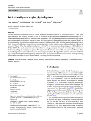 Vol.:(0123456789)1 3
AI & SOCIETY
https://doi.org/10.1007/s00146-020-01049-0
OPEN FORUM
Artificial intelligence in cyber physical systems
Petar Radanliev1
 · David De Roure1
 · Max Van Kleek2
 · Omar Santos3
 · Uchenna Ani4
Received: 19 April 2020 / Accepted: 10 August 2020
© The Author(s) 2020
Abstract
This article conducts a literature review of current and future challenges in the use of artificial intelligence (AI) in cyber
physical systems. The literature review is focused on identifying a conceptual framework for increasing resilience with AI
through automation supporting both, a technical and human level. The methodology applied resembled a literature review
and taxonomic analysis of complex internet of things (IoT) interconnected and coupled cyber physical systems. There is an
increased attention on propositions on models, infrastructures and frameworks of IoT in both academic and technical papers.
These reports and publications frequently represent a juxtaposition of other related systems and technologies (e.g. Industrial
Internet of Things, Cyber Physical Systems, Industry 4.0 etc.). We review academic and industry papers published between
2010 and 2020. The results determine a new hierarchical cascading conceptual framework for analysing the evolution of
AI decision-making in cyber physical systems. We argue that such evolution is inevitable and autonomous because of the
increased integration of connected devices (IoT) in cyber physical systems. To support this argument, taxonomic methodol-
ogy is adapted and applied for transparency and justifications of concepts selection decisions through building summary
maps that are applied for designing the hierarchical cascading conceptual framework.
Keywords  Artificial cognition · Industrial internet of things · Cyber physical systems · Industry 4.0 · Artificial intelligence ·
Anomaly detection
1 Introduction
Artificial intelligence (AI) is already changing our econ-
omy and society, and the increased AI decision making has
triggered debated on the potential harms and the need to
make AI decision making more transparent (de Fine Licht
et al. 2020, forthcoming). Even with our current techno-
logical progress, self-building technologies are possible
(Kammerer 2020, forthcoming). Cognitive architectures
representing truly intelligent human-like performance, that
includes ‘motivation, emotion, personality, and other rel-
evant aspects,’ are also possible (Sun 2020). Such findings
trigger concerns on the creation of collective ‘Borg–eye and
the We–I’ subjects, by merging the desires of many subjects,
e.g. though wearable connected devices, into a collective
(Liberati 2020).
This articulates research questions on how the increased
AI decision making is changing our economy and soci-
ety, and how we can make AI decision making more
transparent. These questions contribute to furthering the
discussion of this paper, especially in view of intrusive
self-building technologies that represent truly intelligent
*	 Petar Radanliev
	petar.radanliev@oerc.ox.ac.uk
	 David De Roure
	david.deroure@oerc.ox.ac.uk
	 Max Van Kleek
	max.van.kleek@cs.ox.ac.uk
	 Omar Santos
	osantos@cisco.com
	 Uchenna Ani
	u.ani@ucl.ac.uk
1
	 Engineering Science Department, Oxford e-Research Centre,
University of Oxford, 7 Keble Road, Oxford OX1 3QG,
England, UK
2
	 Department of Computer Science, University of Oxford,
Oxford, England, UK
3
	 Cisco Research Centre, Research Triangle Park, NC, USA
4
	 Faculty of Engineering Science, STEaPP, University College
London, London, England, UK
 