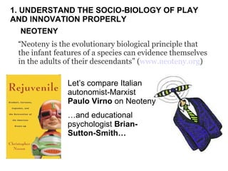 NEOTENY “ Neoteny is the evolutionary biological principle that the infant features of a species can evidence themselves in the adults of their descendants” ( www.neoteny.org )  Let’s compare Italian autonomist-Marxist  Paulo Virno  on Neoteny … and educational psychologist  Brian-Sutton-Smith… 1. UNDERSTAND THE SOCIO-BIOLOGY OF PLAY  AND INNOVATION PROPERLY 