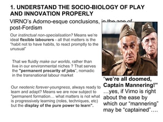 1. UNDERSTAND THE SOCIO-BIOLOGY OF PLAY  AND INNOVATION PROPERLY Our  instinctual non-specialisation?  Means we’re ideal  flexible labourers  - all that matters is the “habit not to have habits, to react promptly to the unusual”   Our  neotenic forever-youngness , always ready to learn and adapt? Means we are now subject to &quot;permanent formation… what matters is not what is progressively learning (roles, techniques, etc) but the  display of the pure power to learn&quot;.   VIRNO’s Adorno-esque conclusions, in the age of post-Fordism That we fluidly  make our worlds , rather than live in our environmental niches ? That serves the  &quot;permanent precarity of jobs ”, nomadic in the transnational labour market “ we’re all doomed,  Captain Mannering!” … yes, if Virno is right about the ease by which our “mannering” may be “captained”…. 