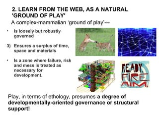 2. LEARN FROM THE WEB, AS A NATURAL 'GROUND OF PLAY' ,[object Object],[object Object],[object Object],A complex-mammalian ‘ground of play’--- Play, in terms of ethology, presumes  a degree of  developmentally-oriented governance or structural support! 