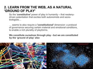2. LEARN FROM THE WEB, AS A NATURAL 'GROUND OF PLAY' So the ' constitutive'  power of play in humanity – that neoteny-driven potentiation that excites both autonomists and socio-biologists…  …  seems to also require a  'constitutional'  dimension: a protocol of governance securing certain material and emotional conditions, to enable a rich plurality of playforms.  We constitute ourselves through play - but we are constituted by the ‘ground of play’ also 