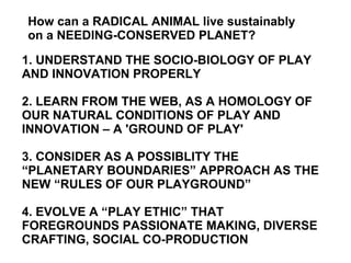 1. UNDERSTAND THE SOCIO-BIOLOGY OF PLAY AND INNOVATION PROPERLY 2. LEARN FROM THE WEB, AS A HOMOLOGY OF OUR NATURAL CONDITIONS OF PLAY AND INNOVATION – A 'GROUND OF PLAY' 3. CONSIDER AS A POSSIBLITY THE “PLANETARY BOUNDARIES” APPROACH AS THE NEW “RULES OF OUR PLAYGROUND” 4. EVOLVE A “PLAY ETHIC” THAT FOREGROUNDS PASSIONATE MAKING, DIVERSE CRAFTING, SOCIAL CO-PRODUCTION  How can a RADICAL ANIMAL live sustainably  on a NEEDING-CONSERVED PLANET?  