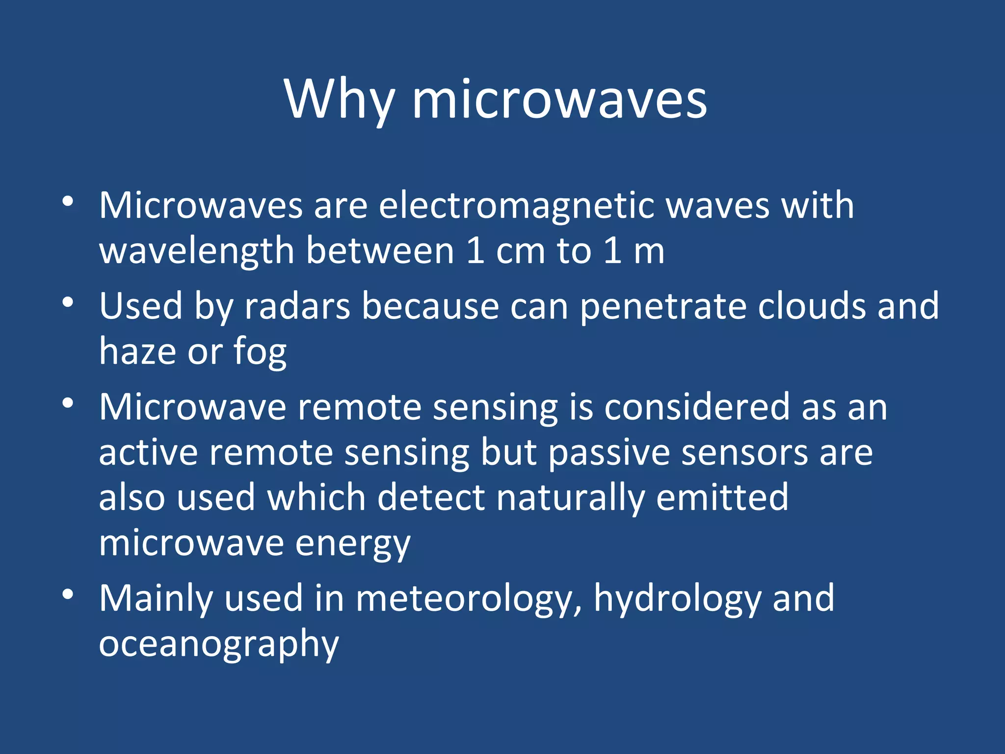 Why microwaves
• Microwaves are electromagnetic waves with
wavelength between 1 cm to 1 m
• Used by radars because can penetrate clouds and
haze or fog
• Microwave remote sensing is considered as an
active remote sensing but passive sensors are
also used which detect naturally emitted
microwave energy
• Mainly used in meteorology, hydrology and
oceanography
 