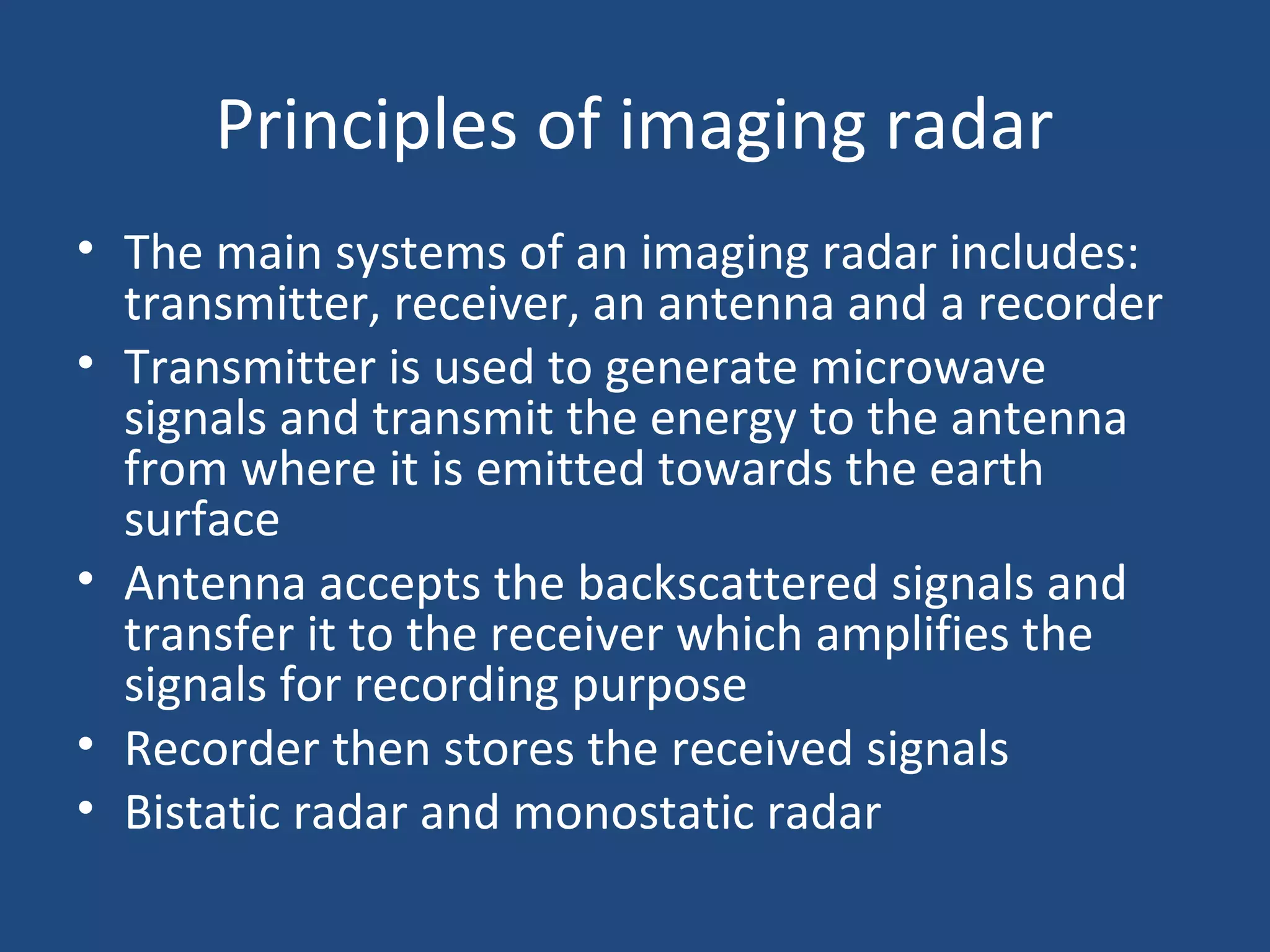 Principles of imaging radar
• The main systems of an imaging radar includes:
transmitter, receiver, an antenna and a recorder
• Transmitter is used to generate microwave
signals and transmit the energy to the antenna
from where it is emitted towards the earth
surface
• Antenna accepts the backscattered signals and
transfer it to the receiver which amplifies the
signals for recording purpose
• Recorder then stores the received signals
• Bistatic radar and monostatic radar
 