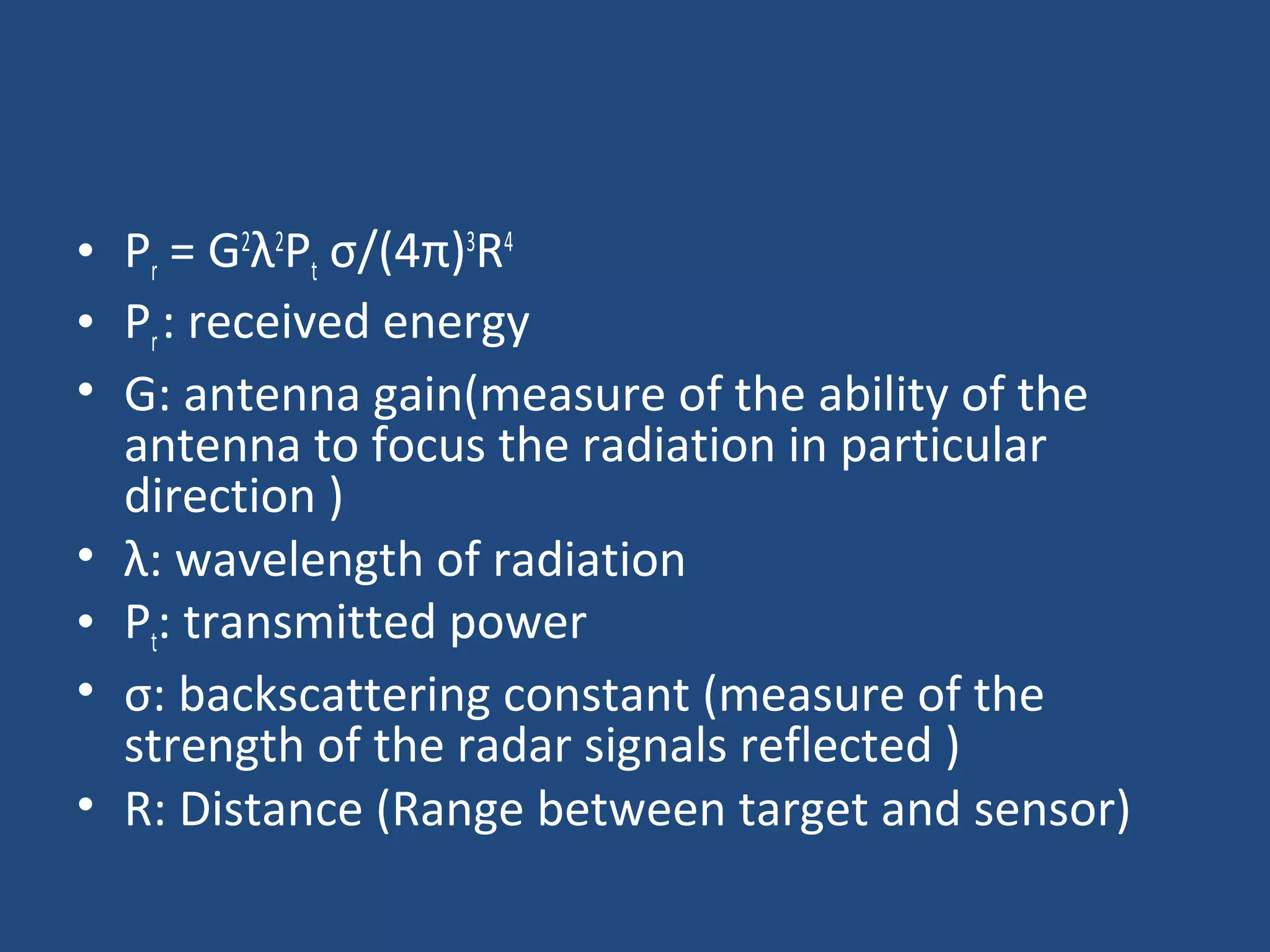 • Pr = G2
λ2
Pt σ/(4π)3
R4
• Pr: received energy
• G: antenna gain(measure of the ability of the
antenna to focus the radiation in particular
direction )
• λ: wavelength of radiation
• Pt: transmitted power
• σ: backscattering constant (measure of the
strength of the radar signals reflected )
• R: Distance (Range between target and sensor)
 