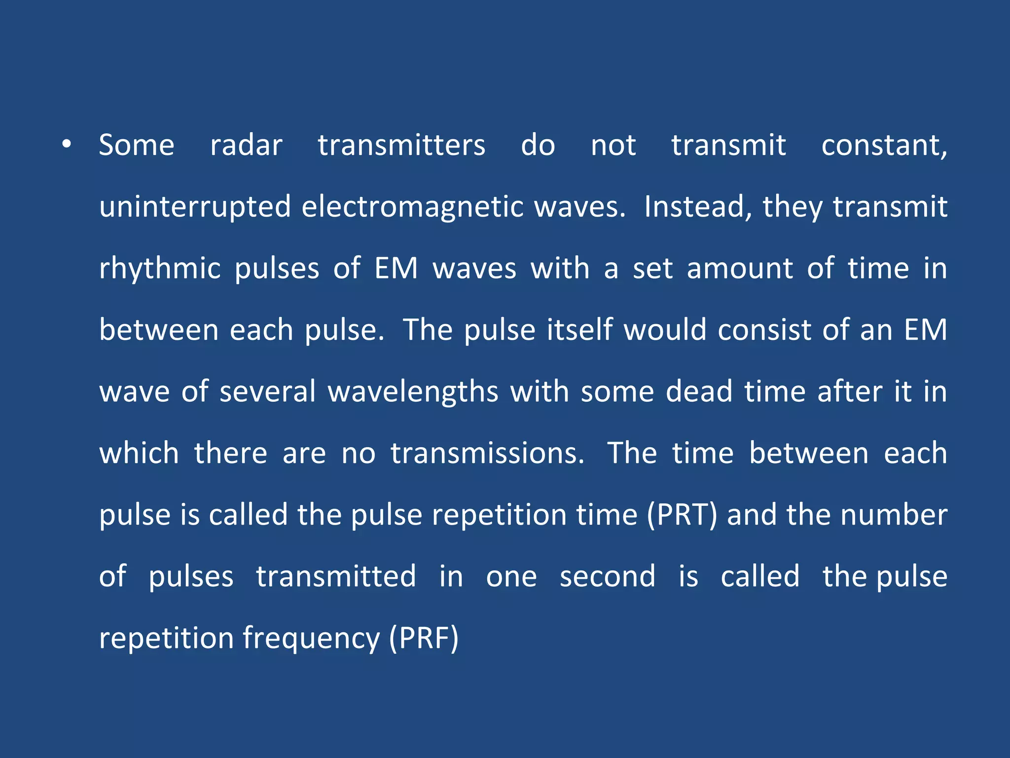 • Some radar transmitters do not transmit constant,
uninterrupted electromagnetic waves. Instead, they transmit
rhythmic pulses of EM waves with a set amount of time in
between each pulse. The pulse itself would consist of an EM
wave of several wavelengths with some dead time after it in
which there are no transmissions. The time between each
pulse is called the pulse repetition time (PRT) and the number
of pulses transmitted in one second is called the pulse
repetition frequency (PRF)
 