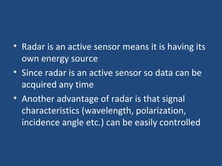 • Radar is an active sensor means it is having its
own energy source
• Since radar is an active sensor so data can be
acquired any time
• Another advantage of radar is that signal
characteristics (wavelength, polarization,
incidence angle etc.) can be easily controlled
 