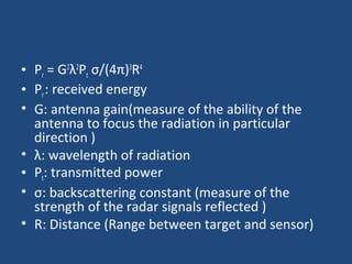 • Pr = G2
λ2
Pt σ/(4π)3
R4
• Pr: received energy
• G: antenna gain(measure of the ability of the
antenna to focus the radiation in particular
direction )
• λ: wavelength of radiation
• Pt: transmitted power
• σ: backscattering constant (measure of the
strength of the radar signals reflected )
• R: Distance (Range between target and sensor)
 