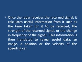 • Once the radar receives the returned signal, it
calculates useful information from it such as
the time taken for it to be received, the
strength of the returned signal, or the change
in frequency of the signal. This information is
then translated to reveal useful data: an
image, a position or the velocity of the
speeding car.
 