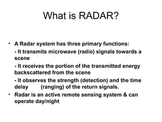 4
What is RADAR?
• A Radar system has three primary functions:
- It transmits microwave (radio) signals towards a
scene
- It receives the portion of the transmitted energy
backscattered from the scene
- It observes the strength (detection) and the time
delay (ranging) of the return signals.
• Radar is an active remote sensing system & can
operate day/night
 