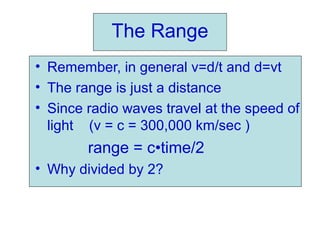 The Range
• Remember, in general v=d/t and d=vt
• The range is just a distance
• Since radio waves travel at the speed of
light (v = c = 300,000 km/sec )
range = c•time/2
• Why divided by 2?
 