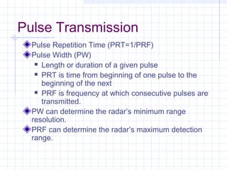 Pulse Transmission
Pulse Repetition Time (PRT=1/PRF)
Pulse Width (PW)
 Length or duration of a given pulse
 PRT is time from beginning of one pulse to the
beginning of the next
 PRF is frequency at which consecutive pulses are
transmitted.
PW can determine the radar’s minimum range
resolution.
PRF can determine the radar’s maximum detection
range.
 