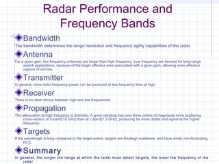 Radar Performance and
Frequency Bands
Bandwidth
The bandwidth determines the range resolution and frequency agility capabilities of the radar.
Antenna
For a given gain, low frequency antennas are larger than high frequency. Low frequency are favored for long-range
search applications, because of the larger effective area associated with a given gain, allowing more effective
capture of echoes.
Transmitter
In general, more radio frequency power can be produced at low frequency than at high.
Receiver
There is no clear choice between high and low frequencies.
Propagation
The attenuation at high frequency is dramatic. A given raindrop has over three orders of magnitude more scattering
cross-section at X-band(10 GHz) than at L-band(1.3 GHz), producing far more clutter and signal at the higher
frequency.
Targets
If the wavelength is long compared to the target extent, targets are Rayleigh scatterers, and have small, non-fluctuating
RCS.
Summary
In general, the longer the range at which the radar must detect targets, the lower the frequency of the
radar.
 