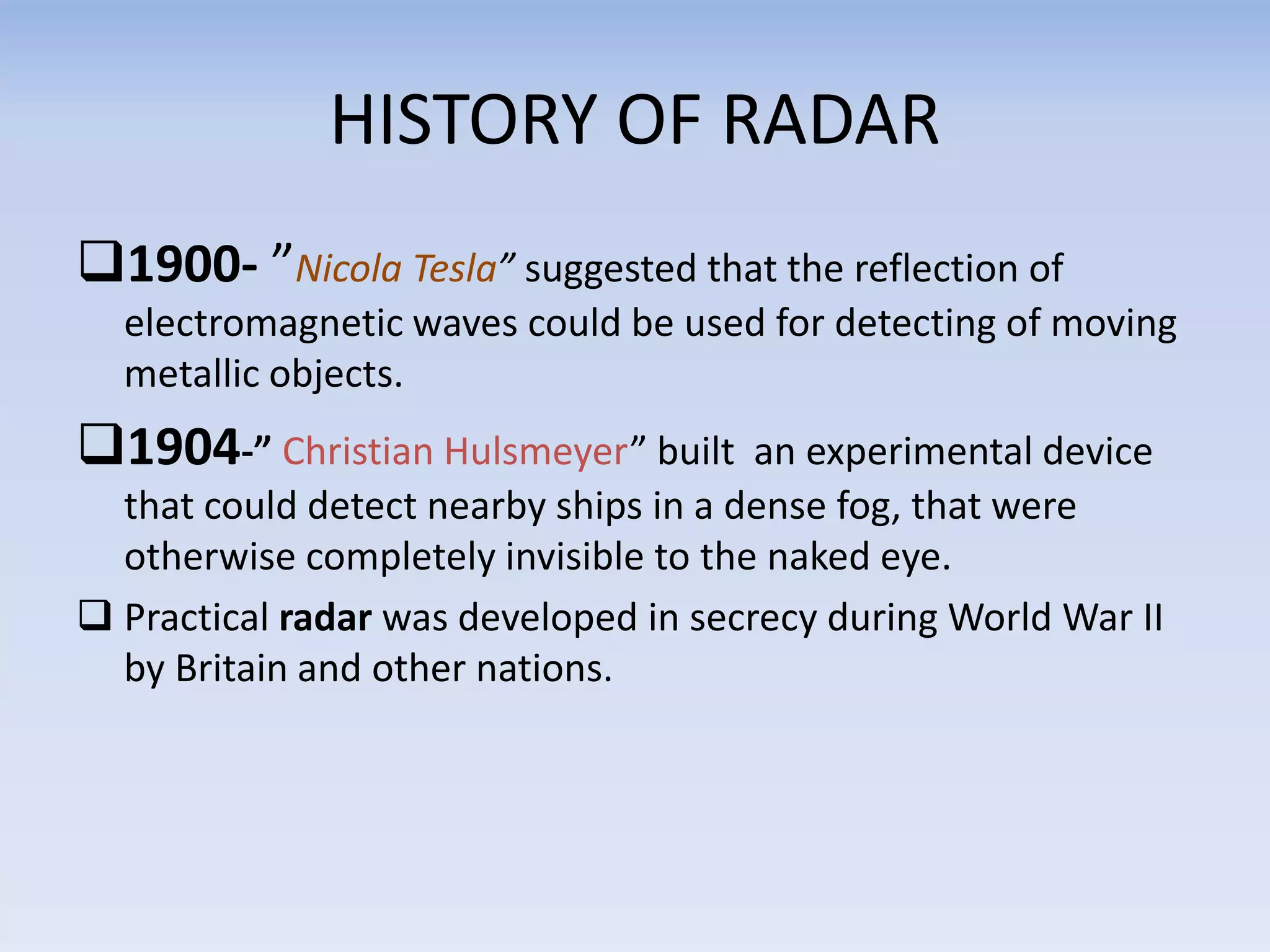 HISTORY OF RADAR
1900- ”Nicola Tesla” suggested that the reflection of
electromagnetic waves could be used for detecting of moving
metallic objects.
1904-” Christian Hulsmeyer” built an experimental device
that could detect nearby ships in a dense fog, that were
otherwise completely invisible to the naked eye.
 Practical radar was developed in secrecy during World War II
by Britain and other nations.
 