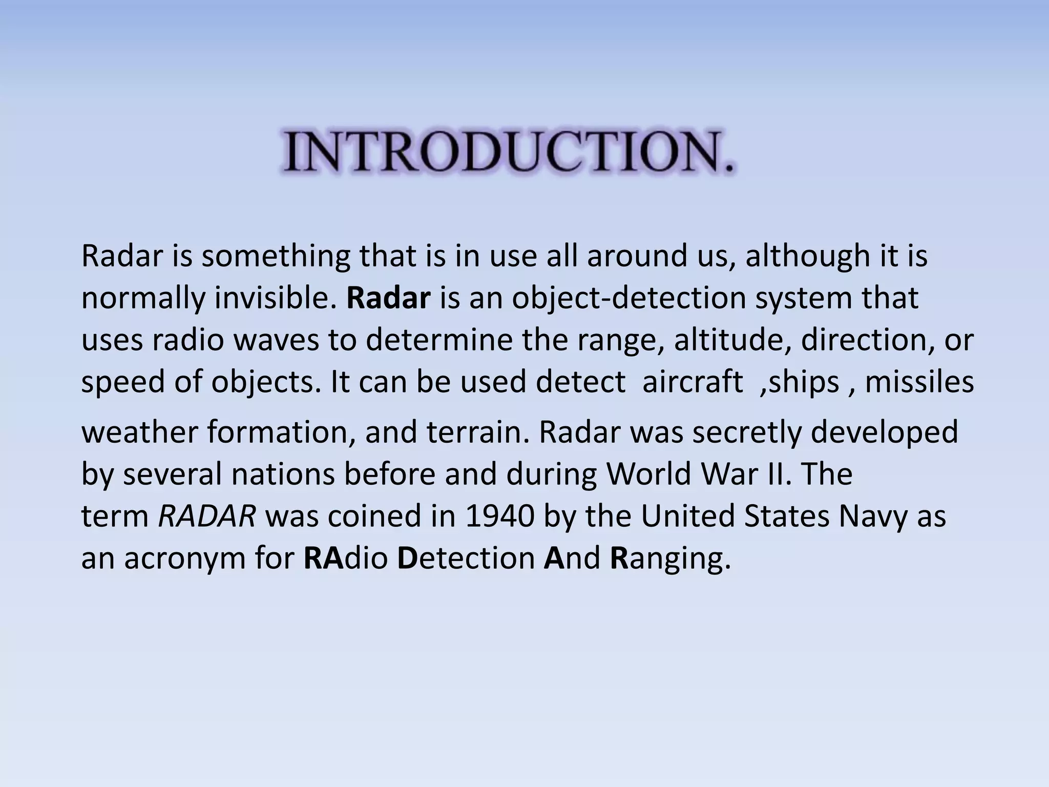 Radar is something that is in use all around us, although it is
normally invisible. Radar is an object-detection system that
uses radio waves to determine the range, altitude, direction, or
speed of objects. It can be used detect aircraft ,ships , missiles
weather formation, and terrain. Radar was secretly developed
by several nations before and during World War II. The
term RADAR was coined in 1940 by the United States Navy as
an acronym for RAdio Detection And Ranging.
 