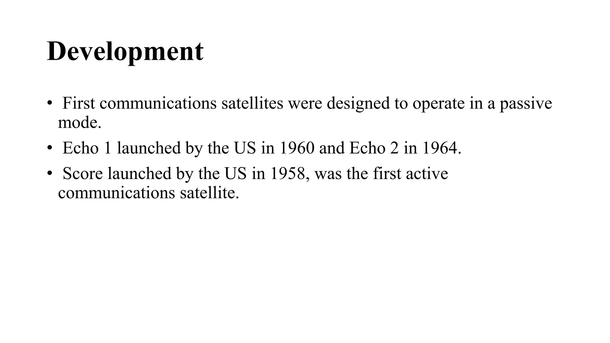 Development
• First communications satellites were designed to operate in a passive
mode.
• Echo 1 launched by the US in 1960 and Echo 2 in 1964.
• Score launched by the US in 1958, was the first active
communications satellite.
 
