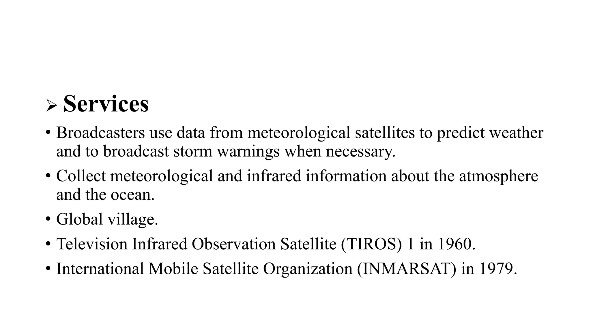  Services
• Broadcasters use data from meteorological satellites to predict weather
and to broadcast storm warnings when necessary.
• Collect meteorological and infrared information about the atmosphere
and the ocean.
• Global village.
• Television Infrared Observation Satellite (TIROS) 1 in 1960.
• International Mobile Satellite Organization (INMARSAT) in 1979.
 