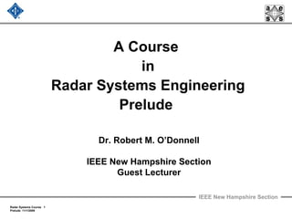 IEEE New Hampshire Section
Radar Systems Course 1
Prelude 11/1/2009
A Course
in
Radar Systems Engineering
Prelude
Dr. Robert M. O’Donnell
IEEE New Hampshire Section
Guest Lecturer
 