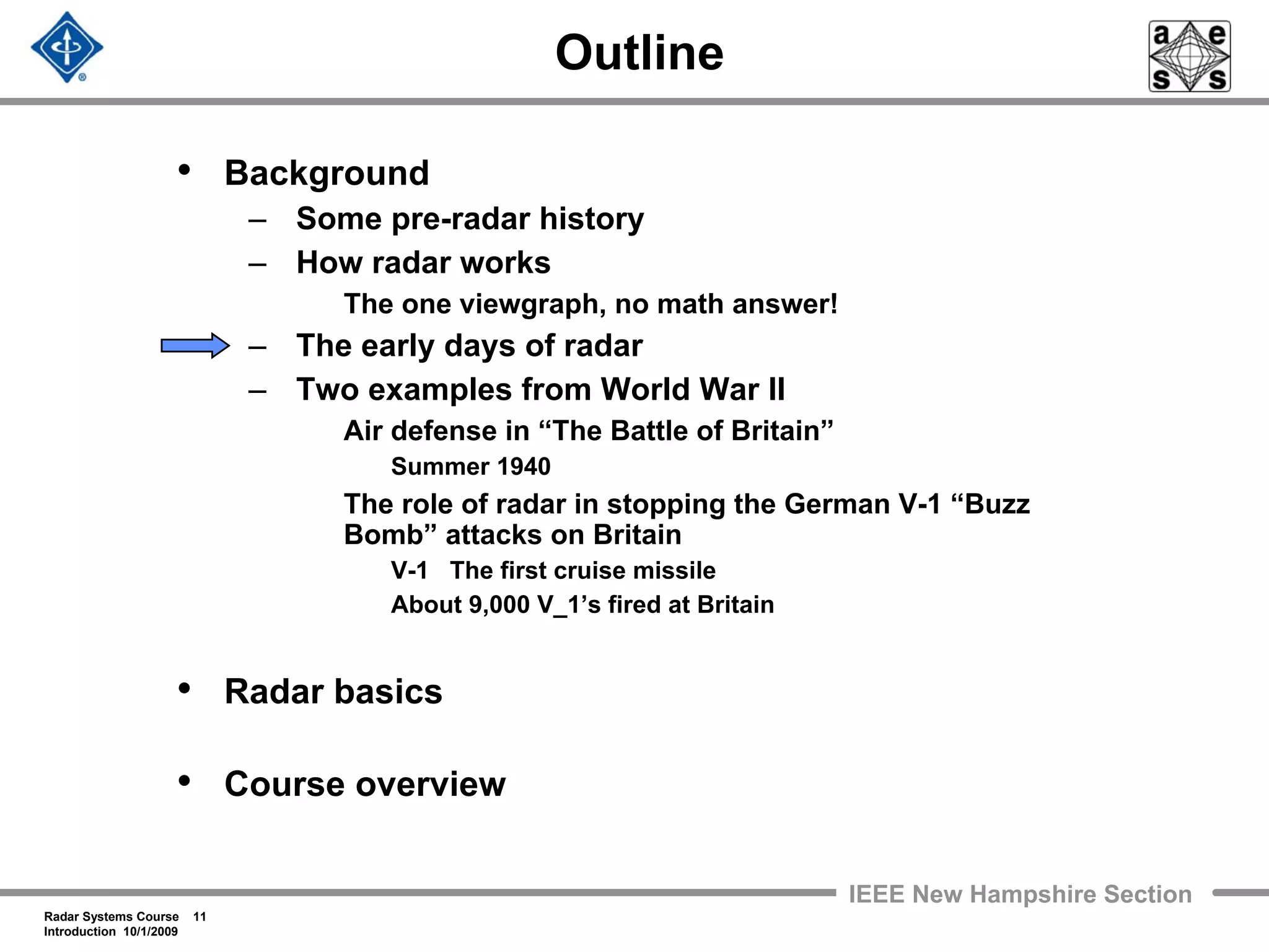 Radar Systems Course 11
Introduction 10/1/2009
IEEE New Hampshire Section
Outline
• Background
– Some pre-radar history
– How radar works
The one viewgraph, no math answer!
– The early days of radar
– Two examples from World War II
Air defense in “The Battle of Britain”
Summer 1940
The role of radar in stopping the German V-1 “Buzz
Bomb” attacks on Britain
V-1 The first cruise missile
About 9,000 V_1’s fired at Britain
• Radar basics
• Course overview
 