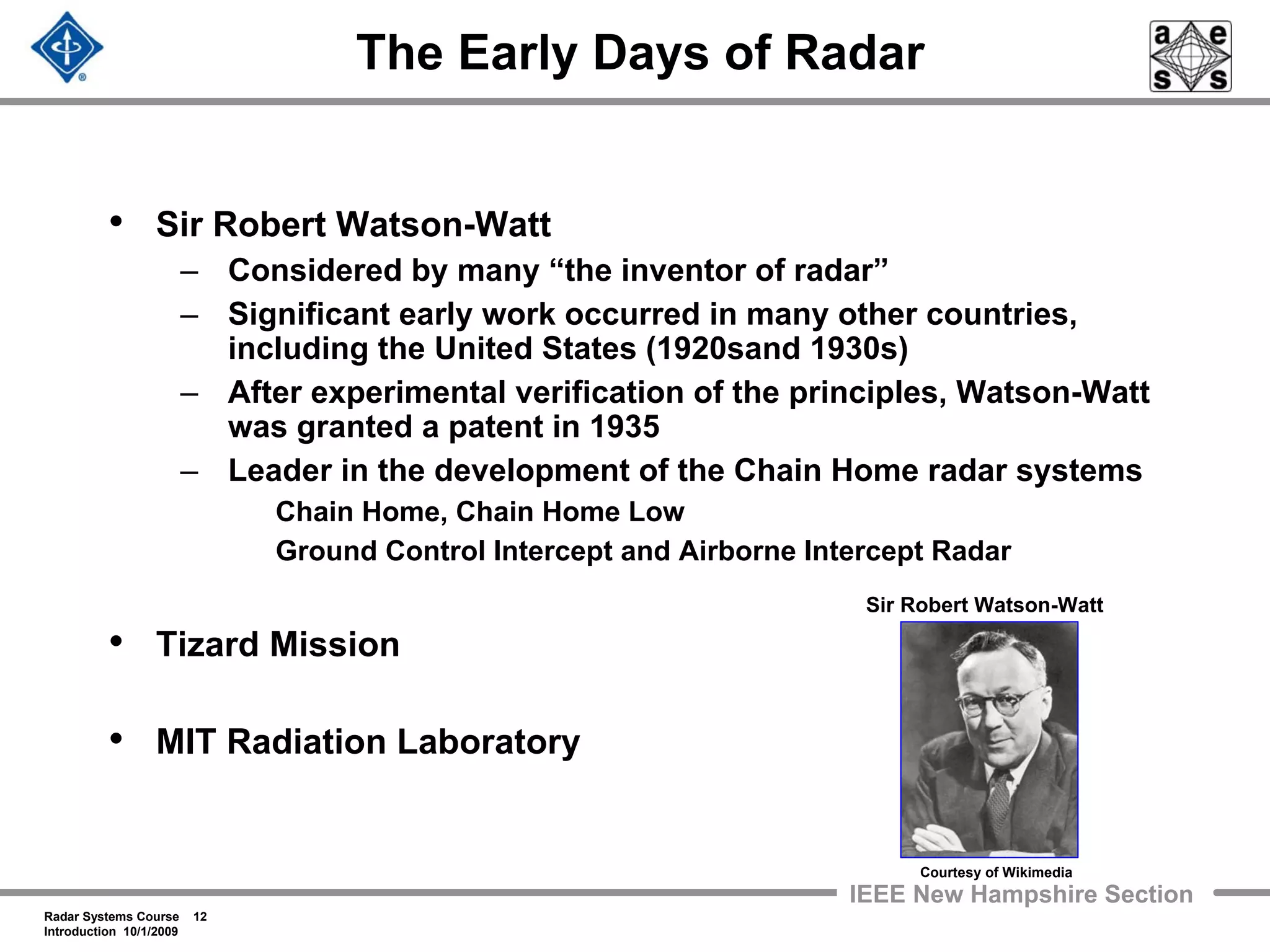 Radar Systems Course 12
Introduction 10/1/2009
IEEE New Hampshire Section
The Early Days of Radar
• Sir Robert Watson-Watt
– Considered by many “the inventor of radar”
– Significant early work occurred in many other countries,
including the United States (1920sand 1930s)
– After experimental verification of the principles, Watson-Watt
was granted a patent in 1935
– Leader in the development of the Chain Home radar systems
Chain Home, Chain Home Low
Ground Control Intercept and Airborne Intercept Radar
• Tizard Mission
• MIT Radiation Laboratory
Sir Robert Watson-Watt
Courtesy of Wikimedia
 