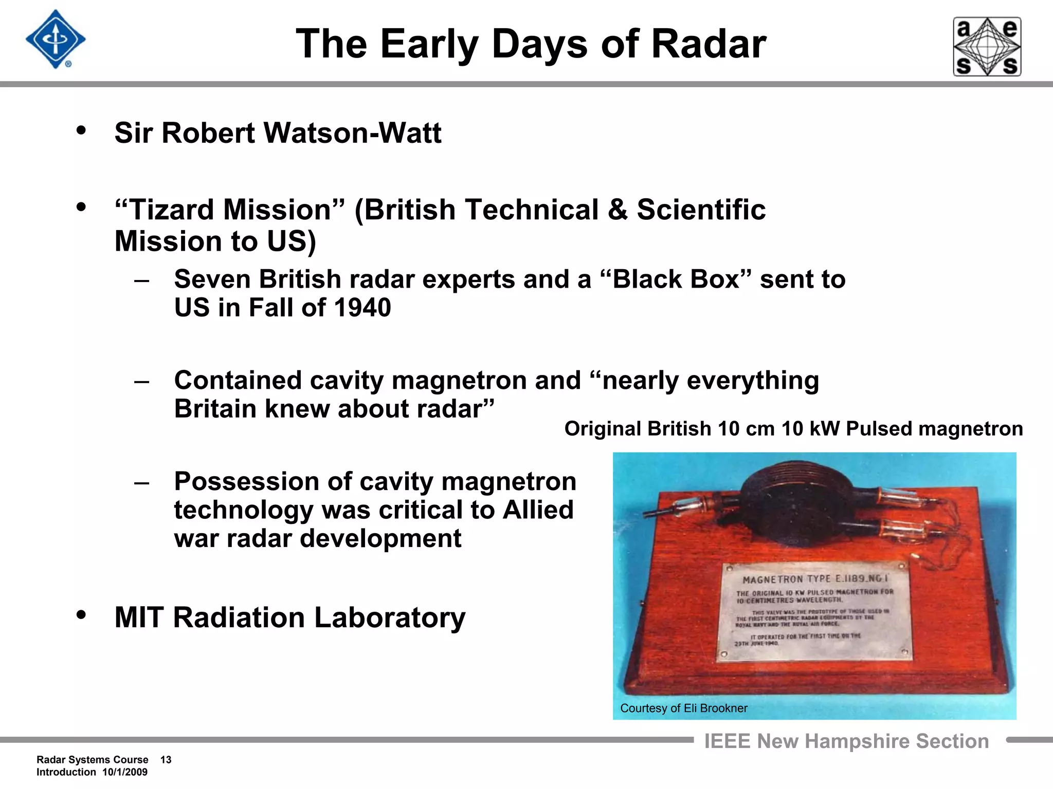 Radar Systems Course 13
Introduction 10/1/2009
IEEE New Hampshire Section
The Early Days of Radar
• Sir Robert Watson-Watt
• “Tizard Mission” (British Technical & Scientific
Mission to US)
– Seven British radar experts and a “Black Box” sent to
US in Fall of 1940
– Contained cavity magnetron and “nearly everything
Britain knew about radar”
– Possession of cavity magnetron
technology was critical to Allied
war radar development
• MIT Radiation Laboratory
Original British 10 cm 10 kW Pulsed magnetron
Courtesy of Eli Brookner
 