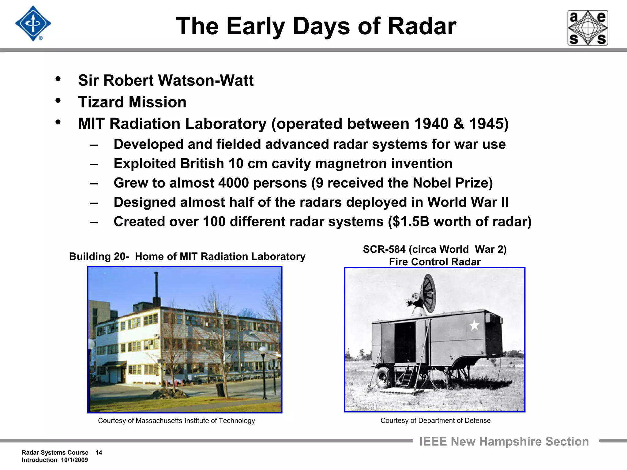 Radar Systems Course 14
Introduction 10/1/2009
IEEE New Hampshire Section
The Early Days of Radar
• Sir Robert Watson-Watt
• Tizard Mission
• MIT Radiation Laboratory (operated between 1940 & 1945)
– Developed and fielded advanced radar systems for war use
– Exploited British 10 cm cavity magnetron invention
– Grew to almost 4000 persons (9 received the Nobel Prize)
– Designed almost half of the radars deployed in World War II
– Created over 100 different radar systems ($1.5B worth of radar)
Building 20- Home of MIT Radiation Laboratory
Courtesy of Massachusetts Institute of Technology
SCR-584 (circa World War 2)
Fire Control Radar
Courtesy of Department of Defense
 