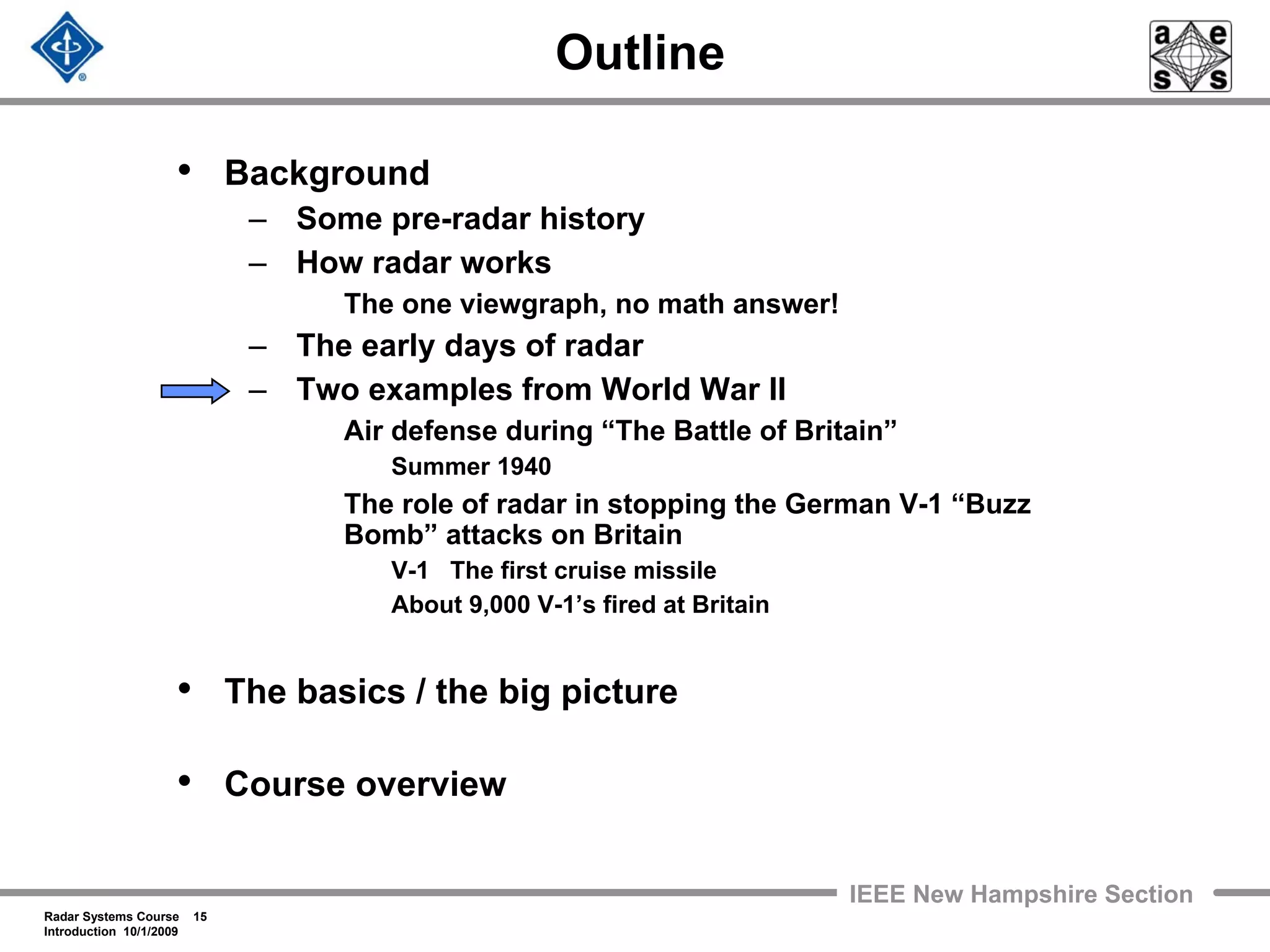 Radar Systems Course 15
Introduction 10/1/2009
IEEE New Hampshire Section
Outline
• Background
– Some pre-radar history
– How radar works
The one viewgraph, no math answer!
– The early days of radar
– Two examples from World War II
Air defense during “The Battle of Britain”
Summer 1940
The role of radar in stopping the German V-1 “Buzz
Bomb” attacks on Britain
V-1 The first cruise missile
About 9,000 V-1’s fired at Britain
• The basics / the big picture
• Course overview
 
