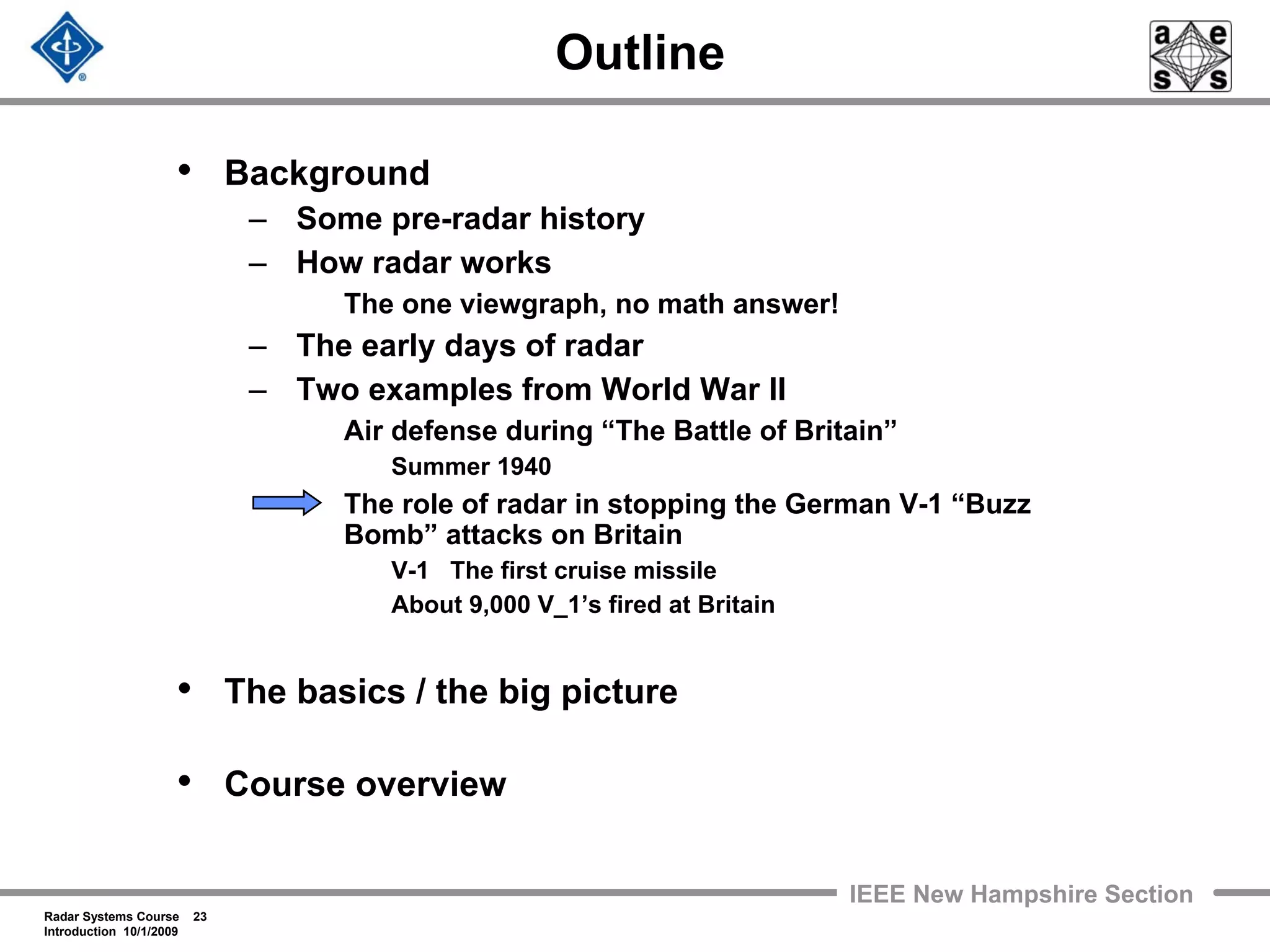 Radar Systems Course 23
Introduction 10/1/2009
IEEE New Hampshire Section
Outline
• Background
– Some pre-radar history
– How radar works
The one viewgraph, no math answer!
– The early days of radar
– Two examples from World War II
Air defense during “The Battle of Britain”
Summer 1940
The role of radar in stopping the German V-1 “Buzz
Bomb” attacks on Britain
V-1 The first cruise missile
About 9,000 V_1’s fired at Britain
• The basics / the big picture
• Course overview
 