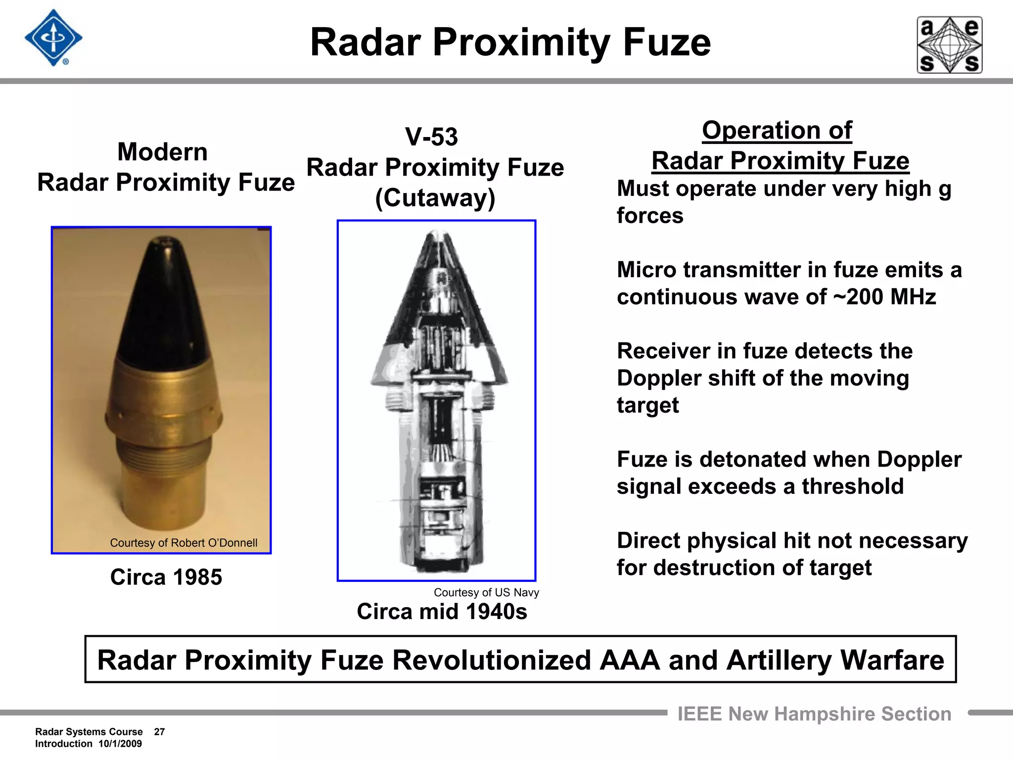 Radar Systems Course 27
Introduction 10/1/2009
IEEE New Hampshire Section
Radar Proximity Fuze
Modern
Radar Proximity Fuze
V-53
Radar Proximity Fuze
(Cutaway)
Circa 1985
Circa mid 1940s
Courtesy of US Navy
Must operate under very high g
forces
Micro transmitter in fuze emits a
continuous wave of ~200 MHz
Receiver in fuze detects the
Doppler shift of the moving
target
Fuze is detonated when Doppler
signal exceeds a threshold
Direct physical hit not necessary
for destruction of target
Operation of
Radar Proximity Fuze
Radar Proximity Fuze Revolutionized AAA and Artillery Warfare
Courtesy of Robert O’Donnell
 