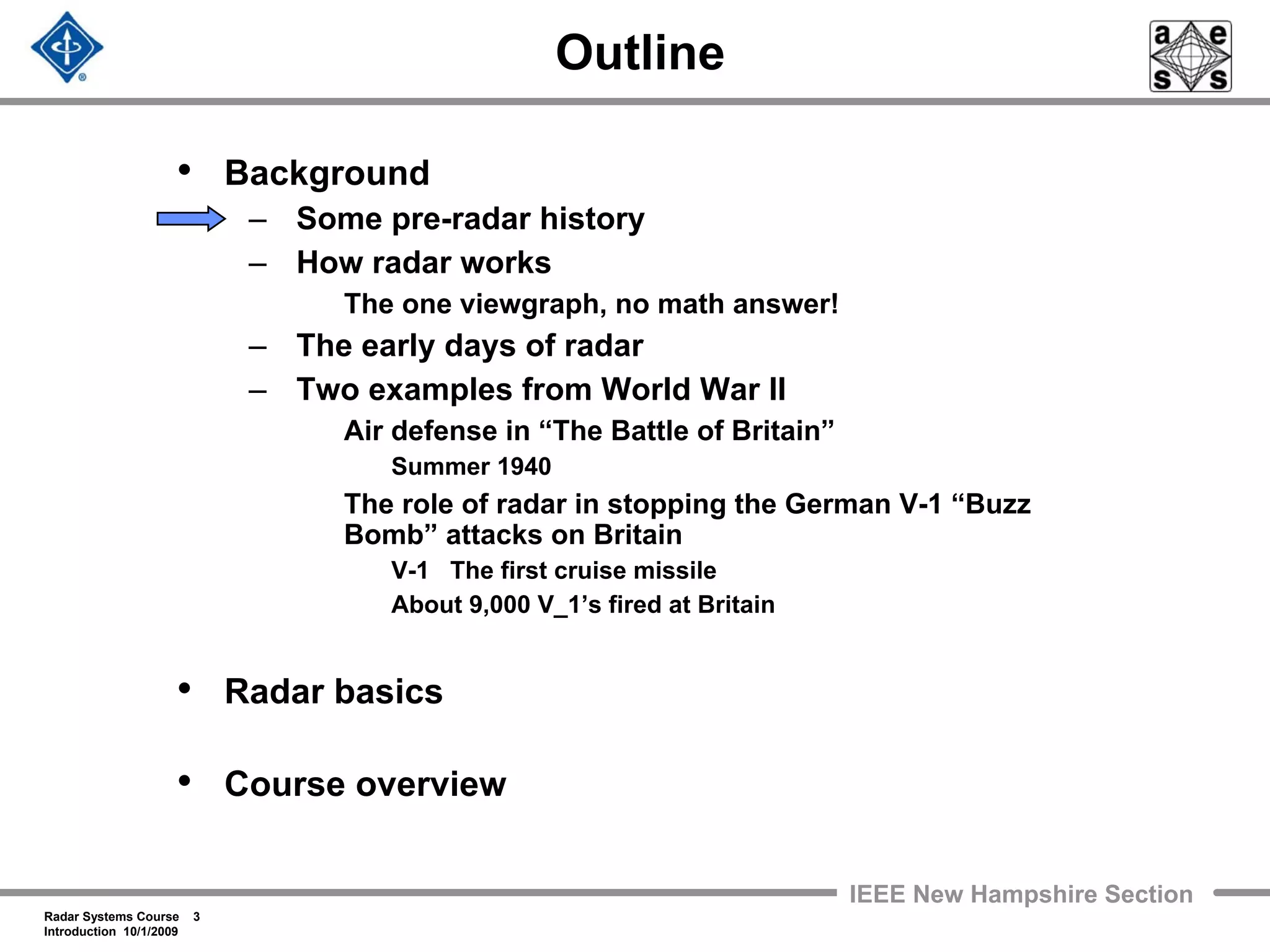 Radar Systems Course 3
Introduction 10/1/2009
IEEE New Hampshire Section
Outline
• Background
– Some pre-radar history
– How radar works
The one viewgraph, no math answer!
– The early days of radar
– Two examples from World War II
Air defense in “The Battle of Britain”
Summer 1940
The role of radar in stopping the German V-1 “Buzz
Bomb” attacks on Britain
V-1 The first cruise missile
About 9,000 V_1’s fired at Britain
• Radar basics
• Course overview
 