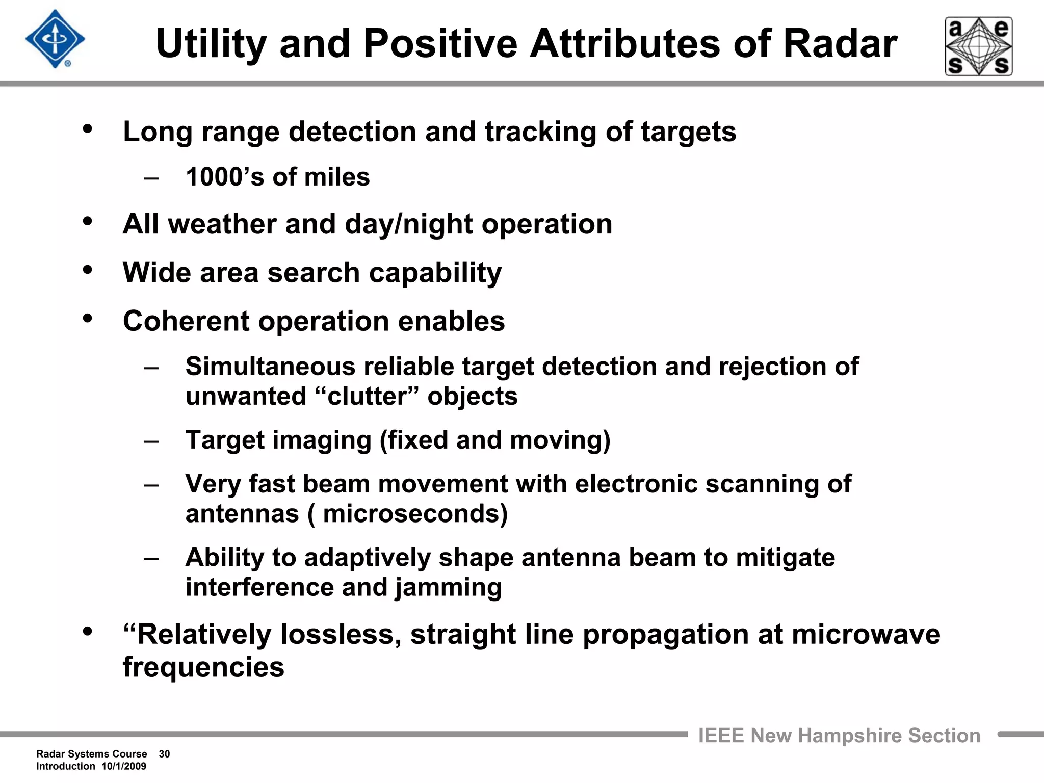 Radar Systems Course 30
Introduction 10/1/2009
IEEE New Hampshire Section
Utility and Positive Attributes of Radar
• Long range detection and tracking of targets
– 1000’s of miles
• All weather and day/night operation
• Wide area search capability
• Coherent operation enables
– Simultaneous reliable target detection and rejection of
unwanted “clutter” objects
– Target imaging (fixed and moving)
– Very fast beam movement with electronic scanning of
antennas ( microseconds)
– Ability to adaptively shape antenna beam to mitigate
interference and jamming
• “Relatively lossless, straight line propagation at microwave
frequencies
 