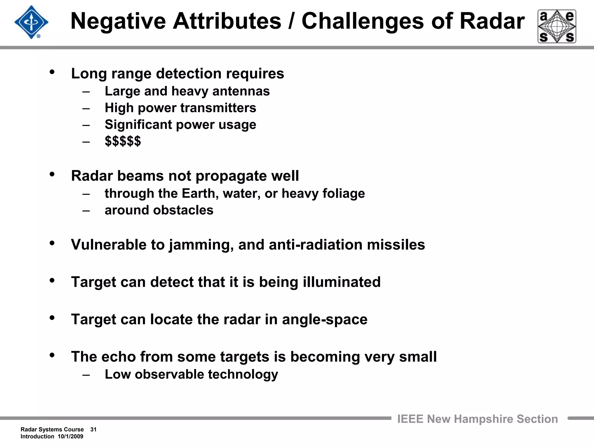 Radar Systems Course 31
Introduction 10/1/2009
IEEE New Hampshire Section
Negative Attributes / Challenges of Radar
• Long range detection requires
– Large and heavy antennas
– High power transmitters
– Significant power usage
– $$$$$
• Radar beams not propagate well
– through the Earth, water, or heavy foliage
– around obstacles
• Vulnerable to jamming, and anti-radiation missiles
• Target can detect that it is being illuminated
• Target can locate the radar in angle-space
• The echo from some targets is becoming very small
– Low observable technology
 