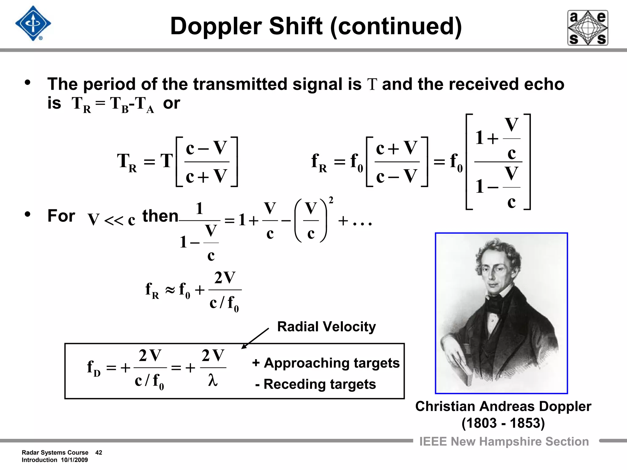 Radar Systems Course 42
Introduction 10/1/2009
IEEE New Hampshire Section
Doppler Shift (continued)
• The period of the transmitted signal is T and the received echo
is TR = TB-TA or
• For then
⎥
⎥
⎥
⎦
⎤
⎢
⎢
⎢
⎣
⎡
−
+
=⎥
⎦
⎤
⎢
⎣
⎡
−
+
=⎥
⎦
⎤
⎢
⎣
⎡
+
−
=
c
V
1
c
V
1
f
Vc
Vc
ff
Vc
Vc
TT 00RR
λ
+=+=
+≈
+⎟
⎠
⎞
⎜
⎝
⎛
−+=
−
<<
V2
f/c
V2
f
f/c
V2
ff
...
c
V
c
V
1
c
V
1
1
cV
0
D
0
0R
2
+ Approaching targets
- Receding targets
Radial Velocity
Christian Andreas Doppler
(1803 - 1853)
 