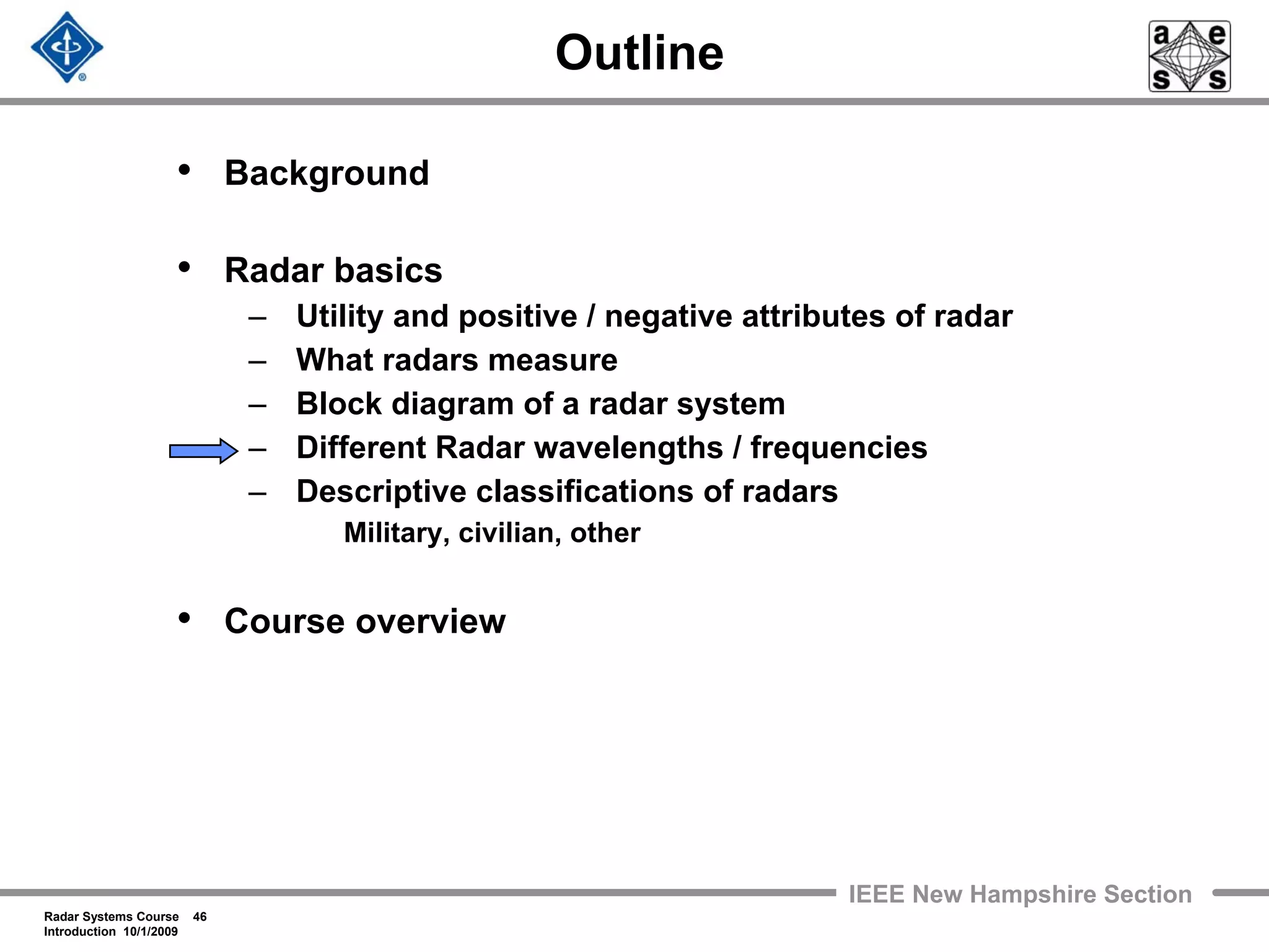 Radar Systems Course 46
Introduction 10/1/2009
IEEE New Hampshire Section
Outline
• Background
• Radar basics
– Utility and positive / negative attributes of radar
– What radars measure
– Block diagram of a radar system
– Different Radar wavelengths / frequencies
– Descriptive classifications of radars
Military, civilian, other
• Course overview
 