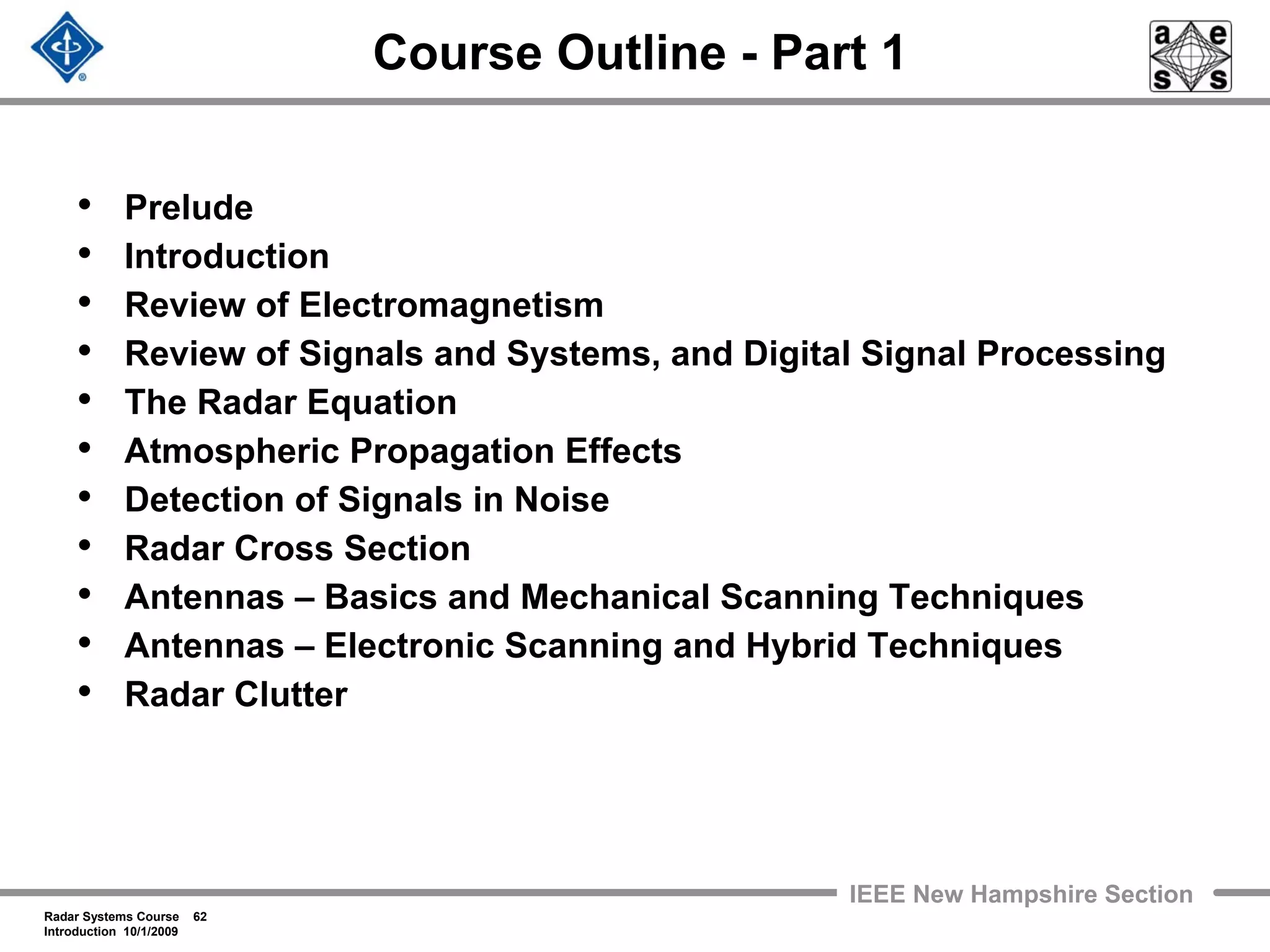 Radar Systems Course 62
Introduction 10/1/2009
IEEE New Hampshire Section
Course Outline - Part 1
• Prelude
• Introduction
• Review of Electromagnetism
• Review of Signals and Systems, and Digital Signal Processing
• The Radar Equation
• Atmospheric Propagation Effects
• Detection of Signals in Noise
• Radar Cross Section
• Antennas – Basics and Mechanical Scanning Techniques
• Antennas – Electronic Scanning and Hybrid Techniques
• Radar Clutter
 