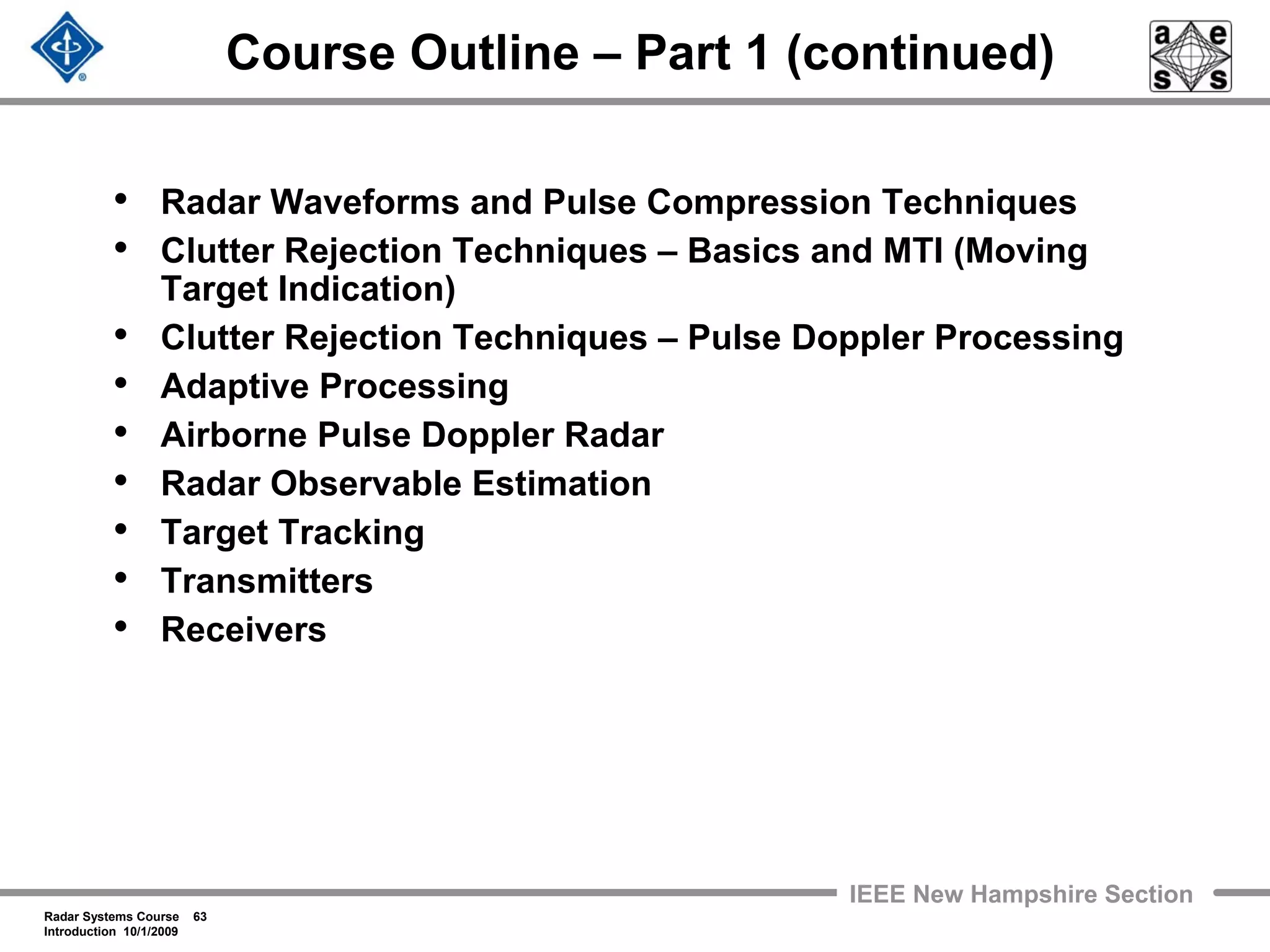 Radar Systems Course 63
Introduction 10/1/2009
IEEE New Hampshire Section
Course Outline – Part 1 (continued)
• Radar Waveforms and Pulse Compression Techniques
• Clutter Rejection Techniques – Basics and MTI (Moving
Target Indication)
• Clutter Rejection Techniques – Pulse Doppler Processing
• Adaptive Processing
• Airborne Pulse Doppler Radar
• Radar Observable Estimation
• Target Tracking
• Transmitters
• Receivers
 