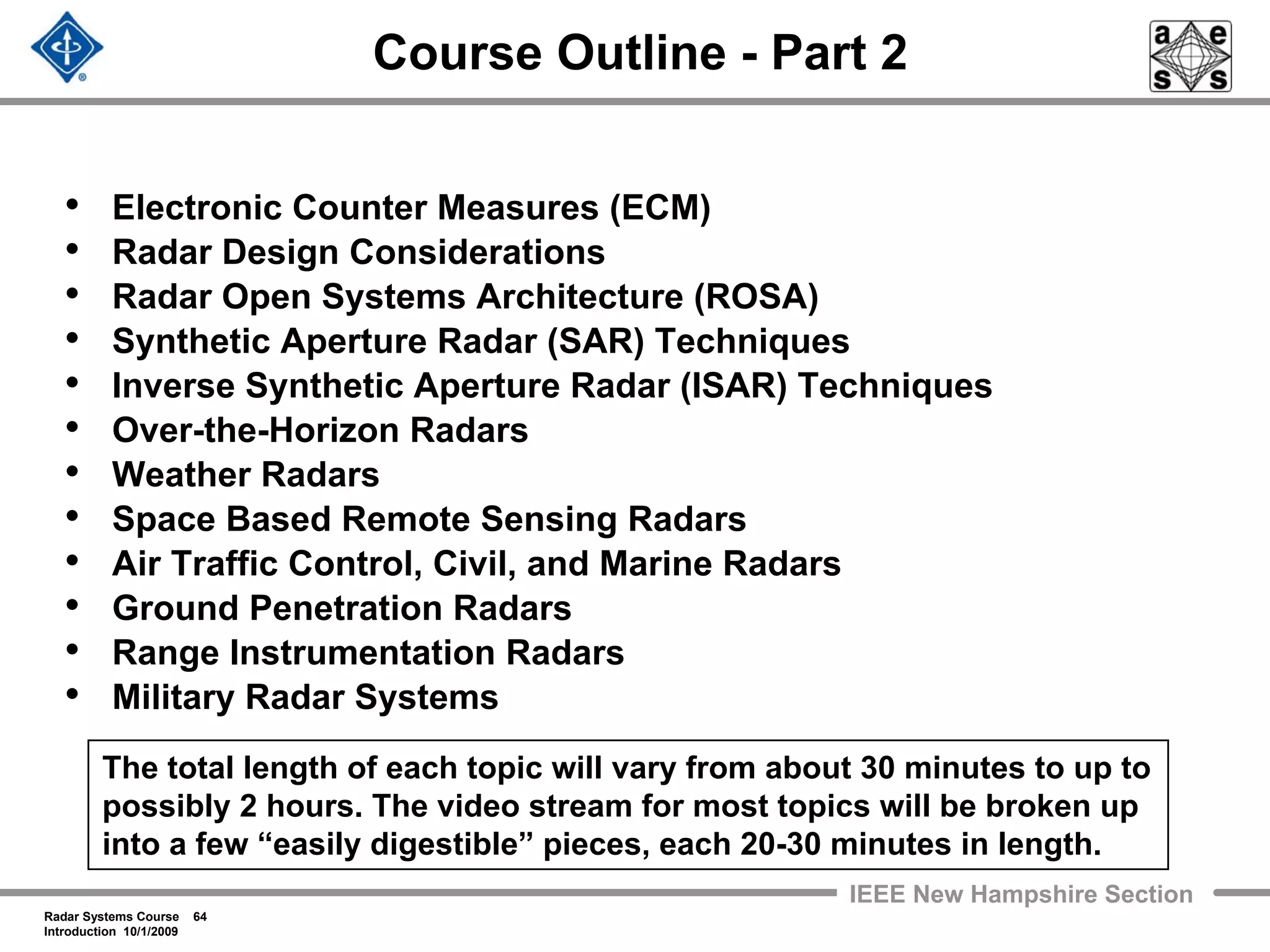 Radar Systems Course 64
Introduction 10/1/2009
IEEE New Hampshire Section
Course Outline - Part 2
• Electronic Counter Measures (ECM)
• Radar Design Considerations
• Radar Open Systems Architecture (ROSA)
• Synthetic Aperture Radar (SAR) Techniques
• Inverse Synthetic Aperture Radar (ISAR) Techniques
• Over-the-Horizon Radars
• Weather Radars
• Space Based Remote Sensing Radars
• Air Traffic Control, Civil, and Marine Radars
• Ground Penetration Radars
• Range Instrumentation Radars
• Military Radar Systems
The total length of each topic will vary from about 30 minutes to up to
possibly 2 hours. The video stream for most topics will be broken up
into a few “easily digestible” pieces, each 20-30 minutes in length.
 