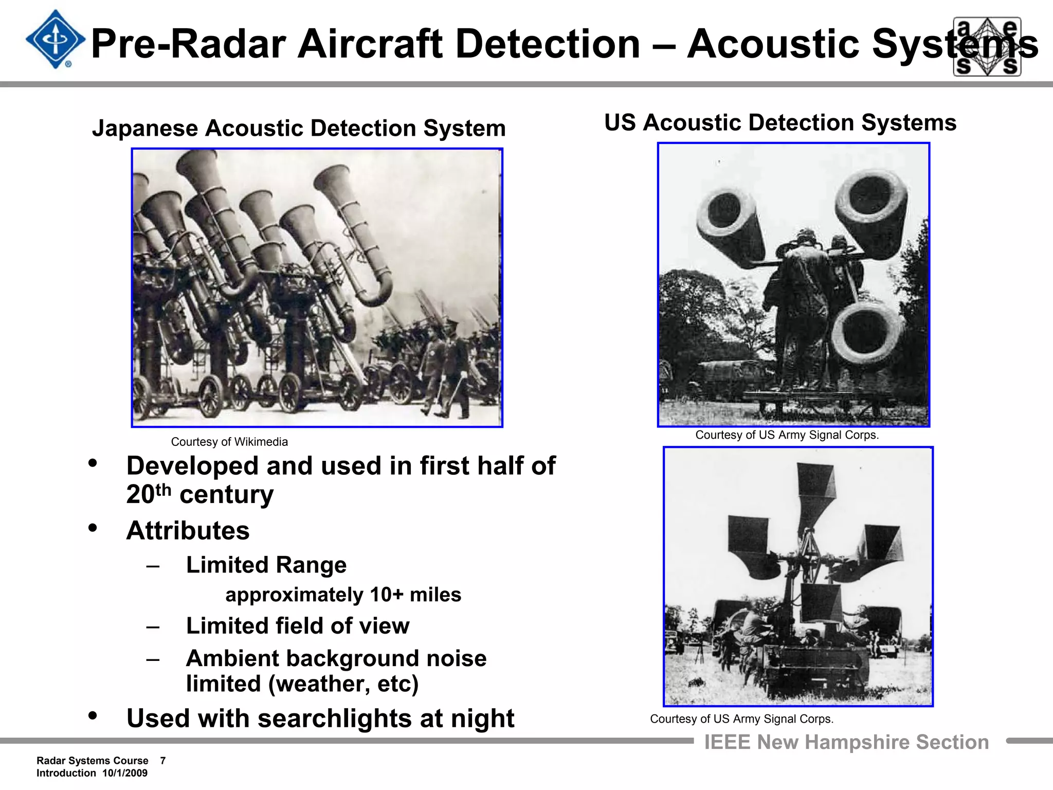 Radar Systems Course 7
Introduction 10/1/2009
IEEE New Hampshire Section
Pre-Radar Aircraft Detection – Acoustic Systems
• Developed and used in first half of
20th century
• Attributes
– Limited Range
approximately 10+ miles
– Limited field of view
– Ambient background noise
limited (weather, etc)
• Used with searchlights at night Courtesy of US Army Signal Corps.
Courtesy of US Army Signal Corps.
Courtesy of Wikimedia
Japanese Acoustic Detection System US Acoustic Detection Systems
 