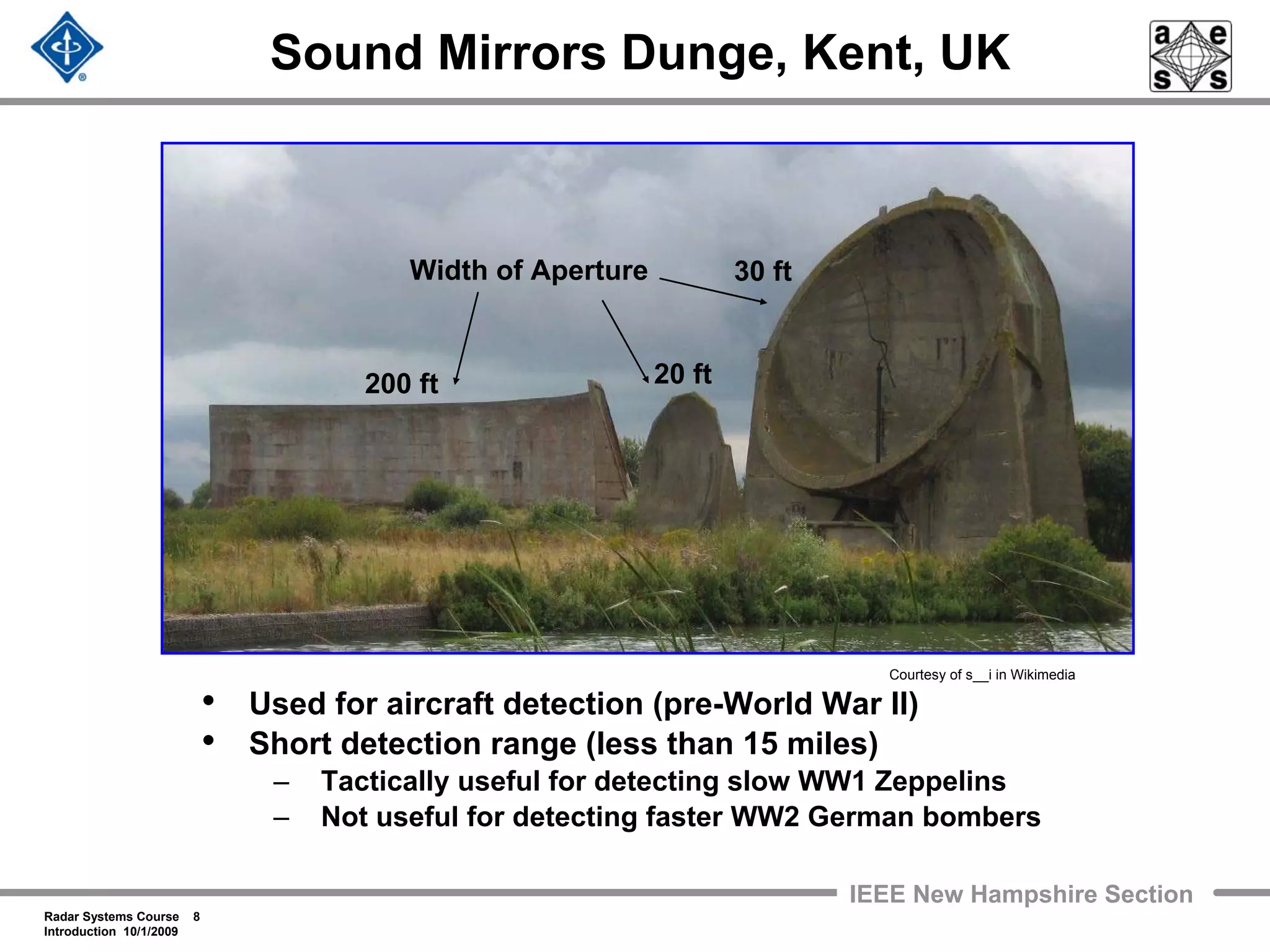 Radar Systems Course 8
Introduction 10/1/2009
IEEE New Hampshire Section
Sound Mirrors Dunge, Kent, UK
• Used for aircraft detection (pre-World War II)
• Short detection range (less than 15 miles)
– Tactically useful for detecting slow WW1 Zeppelins
– Not useful for detecting faster WW2 German bombers
Width of Aperture
200 ft
30 ft
20 ft
Courtesy of s__i in Wikimedia
 