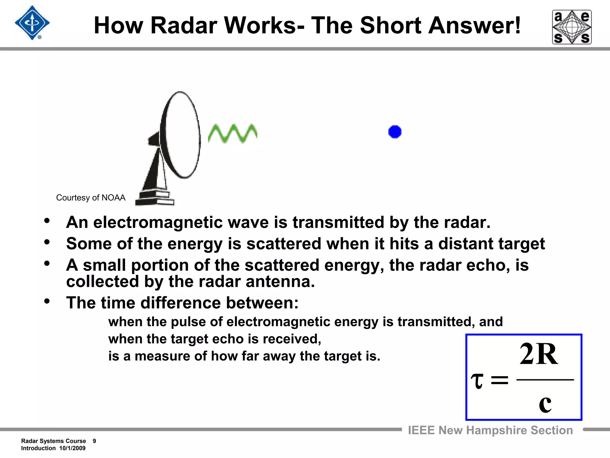 Radar Systems Course 9
Introduction 10/1/2009
IEEE New Hampshire Section
How Radar Works- The Short Answer!
• An electromagnetic wave is transmitted by the radar.
• Some of the energy is scattered when it hits a distant target
• A small portion of the scattered energy, the radar echo, is
collected by the radar antenna.
• The time difference between:
when the pulse of electromagnetic energy is transmitted, and
when the target echo is received,
is a measure of how far away the target is.
c
R2
=τ
Courtesy of NOAA
 