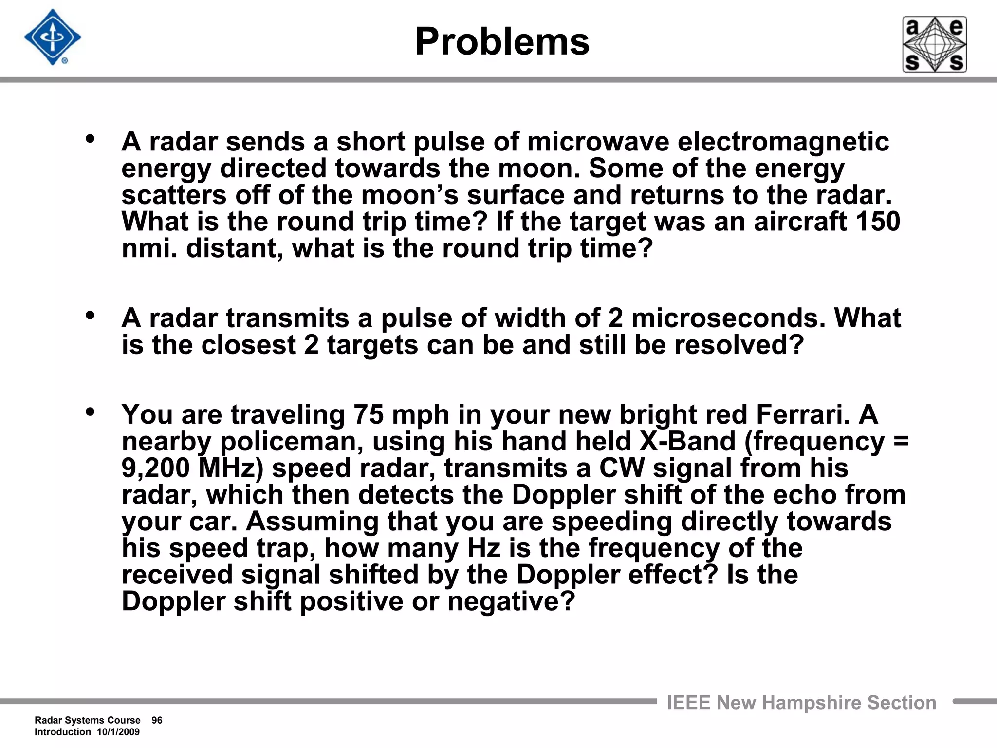 Radar Systems Course 96
Introduction 10/1/2009
IEEE New Hampshire Section
Problems
• A radar sends a short pulse of microwave electromagnetic
energy directed towards the moon. Some of the energy
scatters off of the moon’s surface and returns to the radar.
What is the round trip time? If the target was an aircraft 150
nmi. distant, what is the round trip time?
• A radar transmits a pulse of width of 2 microseconds. What
is the closest 2 targets can be and still be resolved?
• You are traveling 75 mph in your new bright red Ferrari. A
nearby policeman, using his hand held X-Band (frequency =
9,200 MHz) speed radar, transmits a CW signal from his
radar, which then detects the Doppler shift of the echo from
your car. Assuming that you are speeding directly towards
his speed trap, how many Hz is the frequency of the
received signal shifted by the Doppler effect? Is the
Doppler shift positive or negative?
 
