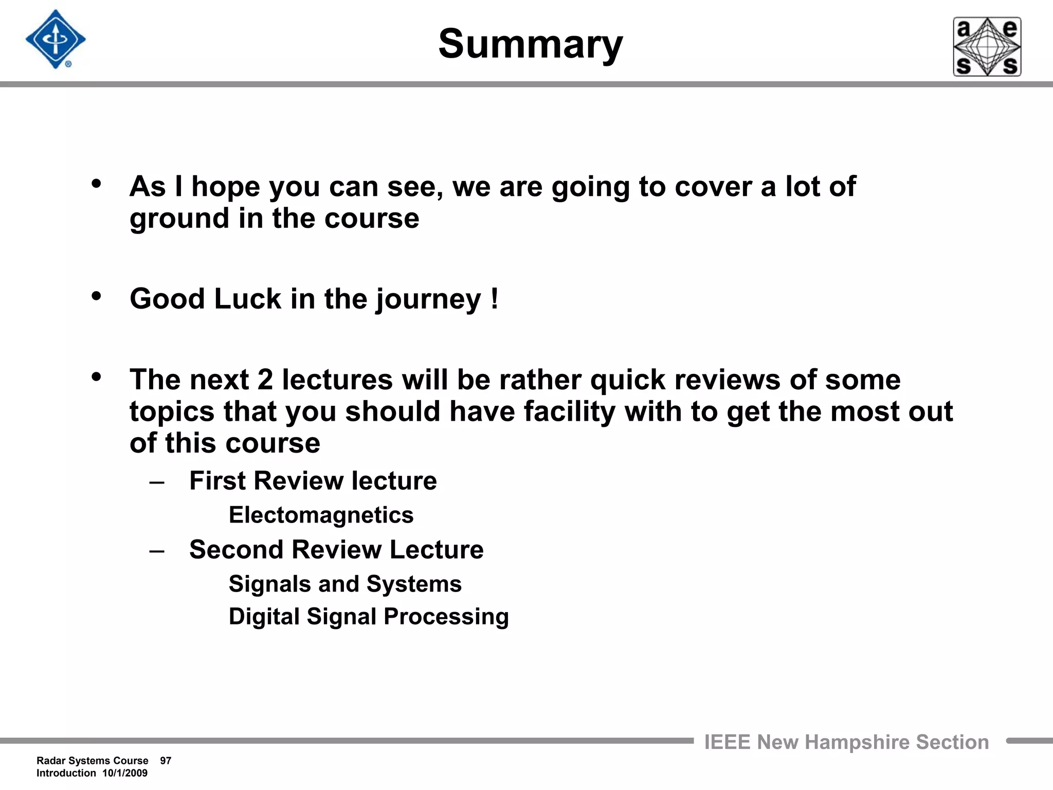 Radar Systems Course 97
Introduction 10/1/2009
IEEE New Hampshire Section
Summary
• As I hope you can see, we are going to cover a lot of
ground in the course
• Good Luck in the journey !
• The next 2 lectures will be rather quick reviews of some
topics that you should have facility with to get the most out
of this course
– First Review lecture
Electomagnetics
– Second Review Lecture
Signals and Systems
Digital Signal Processing
 