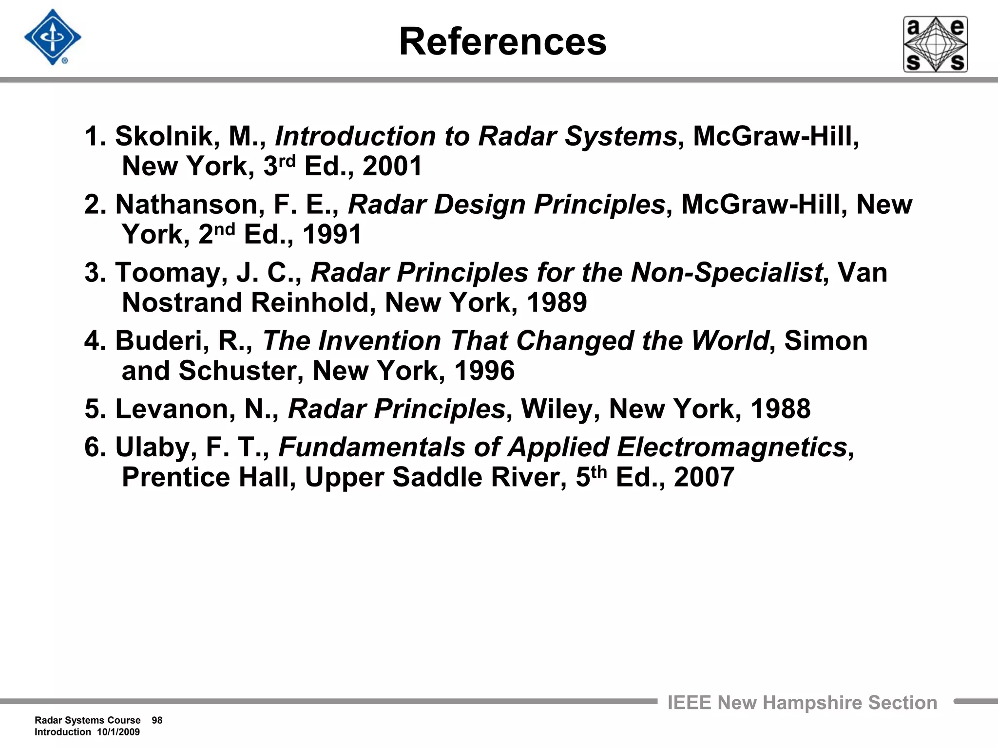 Radar Systems Course 98
Introduction 10/1/2009
IEEE New Hampshire Section
References
1. Skolnik, M., Introduction to Radar Systems, McGraw-Hill,
New York, 3rd Ed., 2001
2. Nathanson, F. E., Radar Design Principles, McGraw-Hill, New
York, 2nd Ed., 1991
3. Toomay, J. C., Radar Principles for the Non-Specialist, Van
Nostrand Reinhold, New York, 1989
4. Buderi, R., The Invention That Changed the World, Simon
and Schuster, New York, 1996
5. Levanon, N., Radar Principles, Wiley, New York, 1988
6. Ulaby, F. T., Fundamentals of Applied Electromagnetics,
Prentice Hall, Upper Saddle River, 5th Ed., 2007
 