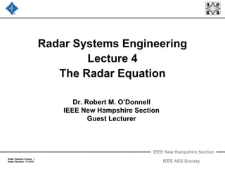 IEEE New Hampshire Section
Radar Systems Course 1
Radar Equation 1/1/2010 IEEE AES Society
Radar Systems Engineering
Lecture 4
The Radar Equation
Dr. Robert M. O’Donnell
IEEE New Hampshire Section
Guest Lecturer
 