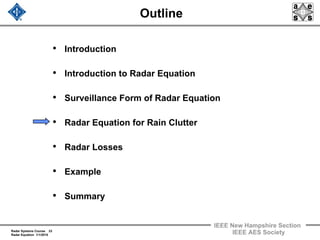 Radar Systems Course 23
Radar Equation 1/1/2010
IEEE New Hampshire Section
IEEE AES Society
Outline
• Introduction
• Introduction to Radar Equation
• Surveillance Form of Radar Equation
• Radar Equation for Rain Clutter
• Radar Losses
• Example
• Summary
 