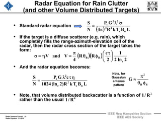 Radar Systems Course 24
Radar Equation 1/1/2010
IEEE New Hampshire Section
IEEE AES Society
Radar Equation for Rain Clutter
(and other Volume Distributed Targets)
• Standard radar equation
• If the target is a diffuse scatterer (e.g. rain), which
completely fills the range-azimuth-elevation cell of the
radar, then the radar cross section of the target takes the
form:
• And the radar equation becomes:
• Note, that volume distributed backscatter is a function of
rather than the usual
( ) LBTkR4
GP
N
S
ns
43
22
t
π
σλ
=
( )( )
2ln2
1
2
c
RR
4
VandV
e
BB ⎟
⎠
⎞
⎜
⎝
⎛ τ
φθ
π
=η=σ
LBTkR)2(ln1024
cGP
N
S
ns
2
e
2
t ητλ
=
Note, for
Gaussian
antenna
pattern BB
2
G
φθ
π
≈
2
R/1
4
R/1
 
