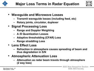 Radar Systems Course 29
Radar Equation 1/1/2010
IEEE New Hampshire Section
IEEE AES Society
Major Loss Terms in Radar Equation
• Waveguide and Microwave Losses
– Transmit waveguide losses (including feed, etc)
– Rotary joints, circulator, duplexer
• Signal Processing Loss
– Range and Doppler Weighting
– A /D Quantization Losses
– Adaptive thresholding (CFAR) Loss
– Range straddling Loss
• Lens Effect Loss
– Refraction in atmosphere causes spreading of beam and
thus degradation in S/N
• Atmospheric Attenuation Loss
– Attenuation as radar beam travels through atmosphere
(2 way loss)
 